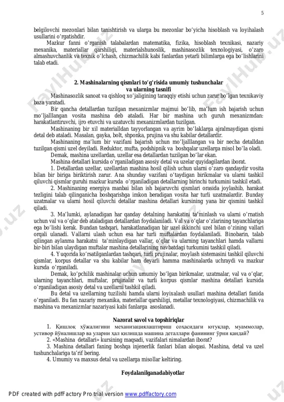 ulotlarini yetishtirishning ananaviy texnologiyalari va texnik vositalarini energiya va resurs tejamkor, tuproq hamda atrof- muhitni himoyalovchi texnika va texnologiyalar bilan yangilash zarurligi o’ta dolzarb masala bo’lib hisoblanadi. «mashina detallari» fanining asosiy maqsadi – talabalarga xalq xo’jaligida ishlaydigan mashinalarning vazifalarini, bajaruvchi qismlarini hisoblash va loyihalash bo’yicha nazariy va amaliy bilimlarni berishdan iborat. fanning vazifalari talabalarni mashinalardagi umumiy funksiyalarini bajarish qismlarining turlari, ishlatish sohalari, asosiy geometrik va energetik parametrlari, ishlash qobiliyatini pdf created with pdffactory pro trial version www.pdffactory.com http://www.pdffactory.com 5 belgilovchi mezonlari bilan tanishtirish va ularga bu mezonlar bo’yicha hisoblash va loyihalash usullarini o’rgatishdir. mazkur fanni o’rganish talabalardan matematika, fizika, hisoblash texnikasi, nazariy mexanika, materiallar qarshiligi, materialshunoslik, mashinasozlik texnologiyasi, o’zaro almashuvchanlik va texnik o’lchash, chizmachilik kabi fanlardan yetarli bilimlarga ega bo’lishlarini talab etadi. 2. mashinalarning qismlari to’g’risida umumiy tushunchalar va ularning tasnifi mashinasozlik sanoat va qishloq xo’jaligining taraqqiy etishi uchun zarur bo’lgan texnikaviy baza yaratadi. bir qancha detallardan tuzilgan mexanizmlar majmui …