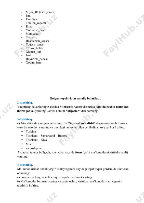 ‘ladi? quyidagi maydonlar kerak bo‘ladi: · mijoz_id (asosiy kalit) · ism · familiya · telefon_raqami · email · yo‘nalish_nomi · mamlakat · shahar · boshlanish_sanasi · tugash_sanasi · to‘lov_holati · xizmat_turi · izoh · buyurtma_sanasi · xodim_ismi qolgan topshiriqlar amaliy bajariladi. 2-topshiriq. yuqoridagi javoblaringiz asosida microsoft access dasturida kamida beshta ustundan iborat jadval yarating. jadval nomini “mijozlar” deb nomlang. 3-topshiriq. ) 2-topshiriqda yaratgan jadvalingizda “sayohat yo‘nalishi” degan maydon bo‘lmasa, yana bir maydon yarating va quyidagi tanlovlar bilan ochiladigan ro‘yxat hosil qiling: · turkiya · toshkent – samarqand – buxoro · toshkent – xiva · misr · va boshqalar. ) jadval tayyor bo‘lgach, shu jadval asosida form (ya’ni ma’lumotlarni kiritish shakli) yarating. 4-topshiriq. ma’lumot kiritish shakli to‘g‘ri ishlayotganini quyidagi topshiriqlar yordamida sinovdan o‘tkazing: ) formani oching va uchta mijoz haqida ma’lumot kiriting. ) ma’lumotlar bazasini yoping va qayta ochib, kiritilgan ma’lumotlar saqlanganini tekshirib ko‘ring. 5-topshiriq. microsoft excel dasturidan foydalanib “mijozlar” nomli …