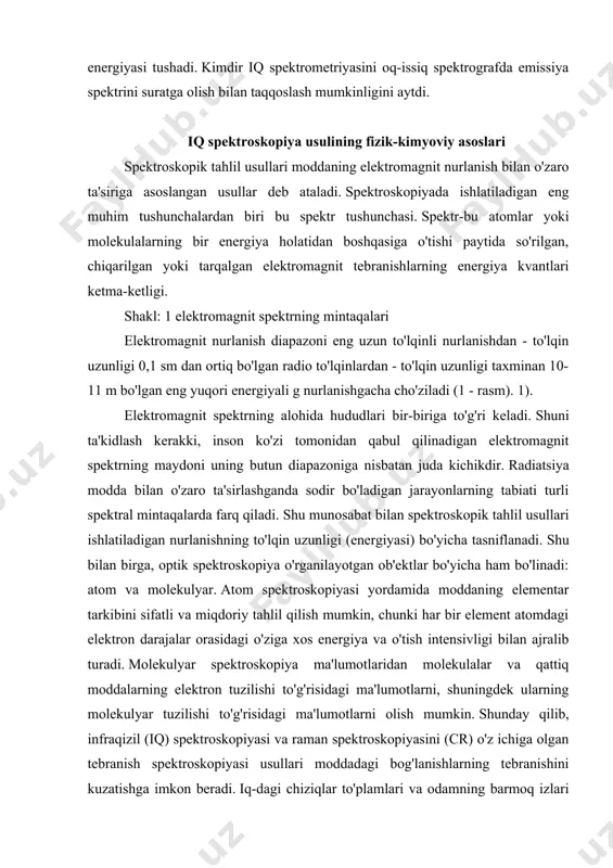 arning tabiati turli spektral mintaqalarda farq qiladi. shu munosabat bilan spektroskopik tahlil usullari ishlatiladigan nurlanishning to'lqin uzunligi (energiyasi) bo'yicha tasniflanadi. shu bilan birga, optik spektroskopiya o'rganilayotgan ob'ektlar bo'yicha ham bo'linadi: atom va molekulyar. atom spektroskopiyasi yordamida moddaning elementar tarkibini sifatli va miqdoriy tahlil qilish mumkin, chunki har bir element atomdagi elektron darajalar orasidagi o'ziga xos energiya va o'tish intensivligi bilan ajralib turadi. molekulyar spektroskopiya ma'lumotlaridan molekulalar va qattiq moddalarning elektron tuzilishi to'g'risidagi ma'lumotlarni, shuningdek ularning molekulyar tuzilishi to'g'risidagi ma'lumotlarni olish mumkin. shunday qilib, infraqizil (iq) spektroskopiyasi va raman spektroskopiyasini (cr) o'z ichiga olgan tebranish spektroskopiyasi usullari moddadagi bog'lanishlarning tebranishini kuzatishga imkon beradi. iq-dagi chiziqlar to'plamlari va odamning barmoq izlari kabi. ushbu spektrlardan, agar uning tebranish spektri allaqachon ma'lum bo'lsa, moddani aniqlash mumkin. bundan tashqari, iq va kr spektrlari o'rganilmagan molekulalarning simmetriyasi va tuzilishini aniqlaydi. moddalarning termodinamik xususiyatlarini hisoblash uchun spektrlardan topilgan asosiy tebranish chastotalari zarur. spektrlardagi chiziqlar intensivligini o'lchash miqdoriy …