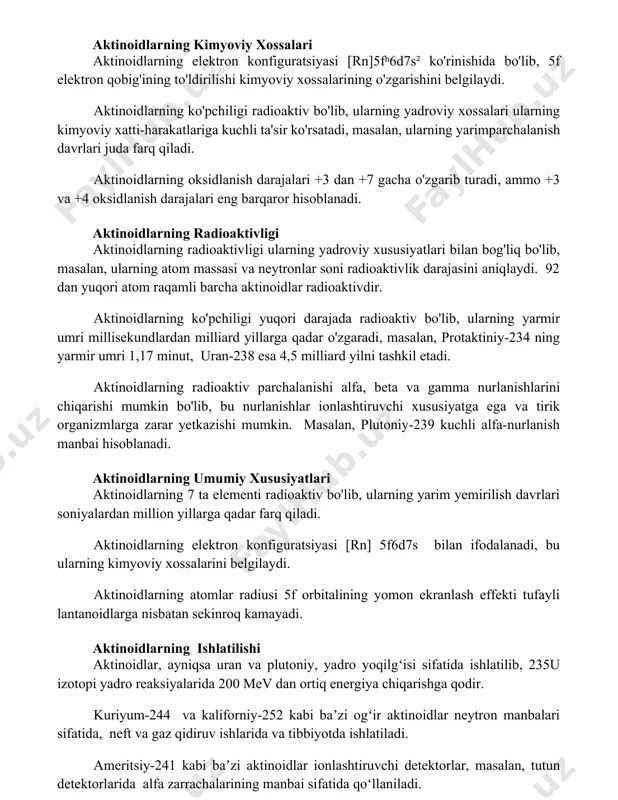 iy xatti-harakatlariga kuchli ta'sir ko'rsatadi, masalan, ularning yarimparchalanish davrlari juda farq qiladi. aktinoidlarning oksidlanish darajalari +3 dan +7 gacha o'zgarib turadi, ammo +3 va +4 oksidlanish darajalari eng barqaror hisoblanadi. aktinoidlarning radioaktivligi aktinoidlarning radioaktivligi ularning yadroviy xususiyatlari bilan bog'liq bo'lib, masalan, ularning atom massasi va neytronlar soni radioaktivlik darajasini aniqlaydi. 92 dan yuqori atom raqamli barcha aktinoidlar radioaktivdir. aktinoidlarning ko'pchiligi yuqori darajada radioaktiv bo'lib, ularning yarmir umri millisekundlardan milliard yillarga qadar o'zgaradi, masalan, protaktiniy-234 ning yarmir umri 1,17 minut, uran-238 esa 4,5 milliard yilni tashkil etadi. aktinoidlarning radioaktiv parchalanishi alfa, beta va gamma nurlanishlarini chiqarishi mumkin bo'lib, bu nurlanishlar ionlashtiruvchi xususiyatga ega va tirik organizmlarga zarar yetkazishi mumkin. masalan, plutoniy-239 kuchli alfa-nurlanish manbai hisoblanadi. aktinoidlarning umumiy xususiyatlari aktinoidlarning 7 ta elementi radioaktiv bo'lib, ularning yarim yemirilish davrlari soniyalardan million yillarga qadar farq qiladi. aktinoidlarning elektron konfiguratsiyasi [rn] 5fn6d0-17s2 bilan ifodalanadi, bu ularning kimyoviy xossalarini belgilaydi. aktinoidlarning atomlar radiusi 5f orbitalining …