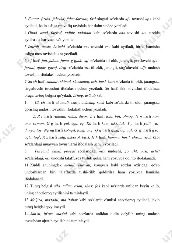 qo'yiladi: is'hog, as'hob kabi. 8. ch ch harfi chumoli, choy, achchiq, soch kabi so'zlarda til oldi, jarangsiz, qorishiq undosh tovushni ifodalash uchun yoziladi. 9. r r harfi rahmat, rahm, diyor; l i harfi lola, bol, olmoq; n n harfi non, ona, osmon; g g harfi gul, ega, eg; kk harfi kam, ikki, tok; yy harfi yetti, yuz, dunyo, toy; ng ng harfi ko'ngil, tong, ong; q q harfi qizil, oq, aql; g' g' harfi g'oz, og'a, tog1; x x harfi xalq, axborot, baxt; h h harfi hamma, hosil, ehson, isloh kabi so'zlardagi muayyan tovushlarni ifodalash uchun yoziladi. 10. farzand, band, poyezd so'zlaridagi «d» undoshi, go 'sht, past, artist so'zlaridagi, «t» undoshi talaffuzda tushib qolsa ham yozuvda doimo ifodalanadi. 11. xuddi shuningdek metall, kilovatt, kongress kabi so'zlar oxiridagi qo'sh undoshlardan biri talaffuzda tushi-rilib qoldirilsa ham yozuvda hamisha ifodalanadi. 12. tutuq belgisi a'lo, ta'lim, e'lon, she'r, fe'l kabi so'zlarda unlidan keyin kelib, …