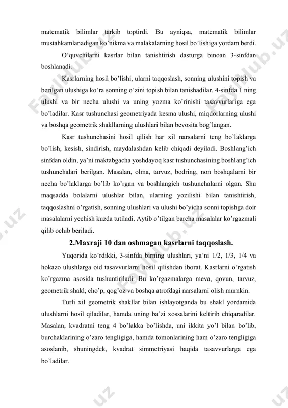 lgan. shu maqsadda bolalarni ulushlar bilan, ularning yozilishi bilan tanishtirish, taqqoslashni o’rgatish, sonning ulushlari va ulushi bo’yicha sonni topishga doir masalalarni yechish kuzda tutiladi. aytib o’tilgan barcha masalalar ko’rgazmali qilib ochib beriladi. 2.maxraji 10 dan oshmagan kasrlarni taqqoslash. yuqorida ko’rdikki, 3-sinfda birning ulushlari, ya’ni 1/2, 1/3, 1/4 va hokazo ulushlarga oid tasavvurlarni hosil qilishdan iborat. kasrlarni o’rgatish ko’rgazma asosida tushuntiriladi. bu ko’rgazmalarga meva, qovun, tarvuz, geometrik shakl, cho’p, qog’oz va boshqa atrofdagi narsalarni olish mumkin. turli xil geometrik shakllar bilan ishlayotganda bu shakl yordamida ulushlarni hosil qiladilar, hamda uning ba’zi xossalarini keltirib chiqaradilar. masalan, kvadratni teng 4 bo’lakka bo’lishda, uni ikkita yo’l bilan bo’lib, burchaklarining o’zaro tengligiga, hamda tomonlarining ham o’zaro tengligiga asoslanib, shuningdek, kvadrat simmetriyasi haqida tasavvurlarga ega bo’ladilar. shuningdek, boshqa o’quvchilarga doirani, ba’zilariga to’g’ri to’rtburchakni 4 bo’lakka bo’lish topshiriladi. bundan keyingi ish teng bo’laklarga bo’lingan ulushlardan bittasini, ikkitasini, uchtasini olib ularni qanday sonlar bilan yozish mumkinligi o’qitiladi. kasrlarni …