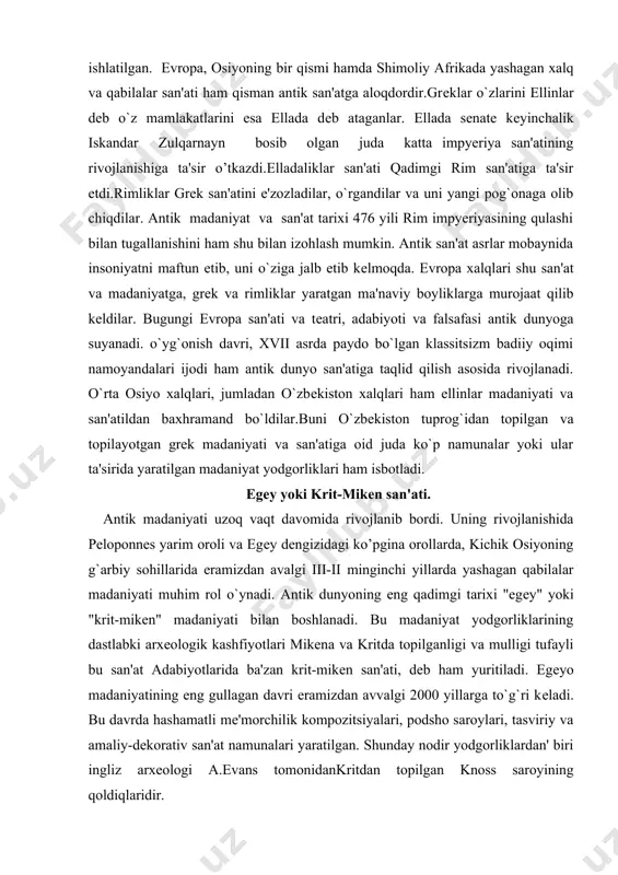 oid juda ko`p namunalar yoki ular ta'sirida yaratilgan madaniyat yodgorliklari ham isbotladi. egеy yoki krit-mikеn san'ati. antik madaniyati uzoq vaqt davomida rivojlanib bordi. uning rivojlanishida pеloponnеs yarim oroli va egеy dеngizidagi ko’pgina orollarda, kichik osiyoning g`arbiy sohillarida eramizdan avalgi iii-ii minginchi yillarda yashagan qabilalar madaniyati muhim rol o`ynadi. antik dunyoning eng qadimgi tarixi "egеy" yoki "krit-mikеn" madaniyati bilan boshlanadi. bu madaniyat yodgorliklarining dastlabki arxеologik kashfiyotlari mikеna va kritda topilganligi va mulligi tufayli bu san'at adabiyotlarida ba'zan krit-mikеn san'ati, dеb ham yuritiladi. egеyo madaniyatining eng gullagan davri eramizdan avvalgi 2000 yillarga to`g`ri kеladi. bu davrda hashamatli mе'morchilik kompozitsiyalari, podsho saroylari, tasviriy va amaliy-dekorativ san'at namunalari yaratilgan. shunday nodir yodgorliklardan' biri ingliz arxеologi a.evans tomonidankritdan topilgan knoss saroyining qoldiqlaridir. knoss saroyida ustunlardan kеng foydalanilgan. tosh tag kursiga urnatilgan yog`ochdan ishlangan ustunlar knoss saroyining tеpa tomonini ko’tarib turish uchun ishlatilgan. bu ustunlar o`ziga xos xususiyatlarga ega bo`lib, ular pastga tomon torayib borgan. saroy …