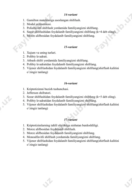 shifrlang(shirflash kalitini o’zingiz tanlang) 22-variant 1. polealfabitli almashtirishlar. 2. atbash shifri. 3. sezar shifrlashidan foydalanib familiyangizni shifrlang (k=5 deb oling). 4. polibiy kvadratidan foydalanib familiyangizni shifrlang. 5. vijener shifrlashidan foydalanib familiyangizni shifrlang(shirflash kalitini o’zingiz tanlang) 23-variant 1. kalit yordamida o’rin almashtirish usuli. 2. evklid algoritmi. 3. morze alifbosidan foydalanib familiyangizni shifrlang. 4. monoalfavitli shifrlash yordamida familiyangizni shifrlang. 5. vijener shifrlashidan foydalanib familiyangizni shifrlang(shirflash kalitini o’zingiz tanlang) 24-variant 1. gamilton marshrutiga asoslangan shifrlash. 2. modul arifmetikasi. 3. polialfavitli shifrlash yordamida familiyangizni shifrlang. 4. sezar shifrlashidan foydalanib familiyangizni shifrlang (k=4 deb oling). 5. morze alifbosidan foydalanib familiyangizni shifrlang. 25-variant 1. xujum va uning turlari. 2. polibiy kvadrati. 3. atbash shifri yordamida familiyangizni shifrlang. 4. polibiy kvadratidan foydalanib familiyangizni shifrlang. 5. vijener shifrlashidan foydalanib familiyangizni shifrlang(shirflash kalitini o’zingiz tanlang) 26-variant 1. kriptotizimni buzish tushunchasi. 2. jefferson shifratori. 3. sezar shifrlashidan foydalanib familiyangizni shifrlang (k=5 deb oling). 4. polibiy kvadratidan foydalanib familiyangizni shifrlang. 5. …