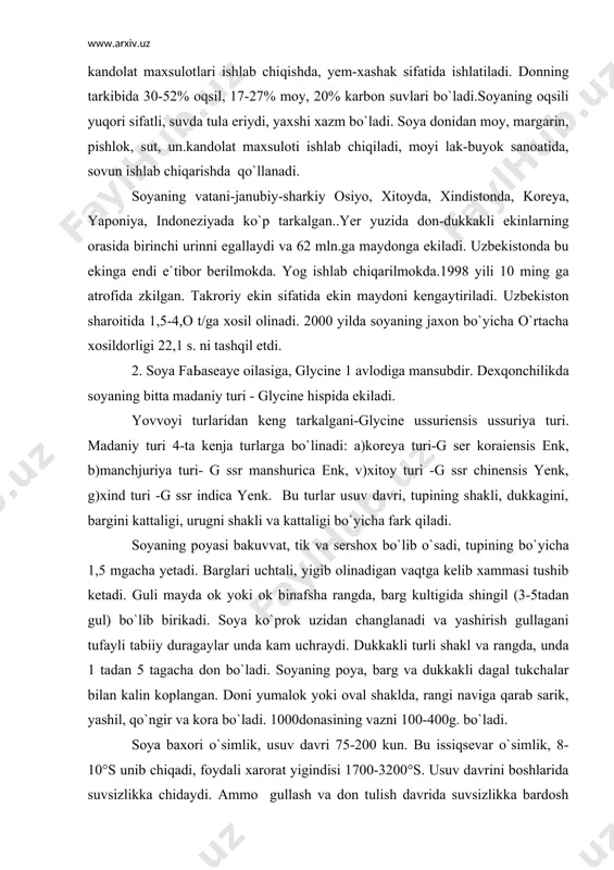 ri. madaniy turi 4-ta kenja turlarga bo`linadi: a)koreya turi-g ser koraiensis enk, b)manchjuriya turi- g ssr manshurica enk, v)xitoy turi -g ssr chinensis yenk, g)xind turi -g ssr indica yenk. bu turlar usuv davri, tupining shakli, dukkagini, bargini kattaligi, urugni shakli va kattaligi bo`yicha fark qiladi. soyaning poyasi bakuvvat, tik va sershox bo`lib o`sadi, tupining bo`yicha 1,5 mgacha yetadi. barglari uchtali, yigib olinadigan vaqtga kelib xammasi tushib ketadi. guli mayda ok yoki ok binafsha rangda, barg kultigida shingil (3-5tadan gul) bo`lib birikadi. soya ko`prok uzidan changlanadi va yashirish gullagani tufayli tabiiy duragaylar unda kam uchraydi. dukkakli turli shakl va rangda, unda 1 tadan 5 tagacha don bo`ladi. soyaning poya, barg va dukkakli dagal tukchalar bilan kalin koplangan. doni yumalok yoki oval shaklda, rangi naviga qarab sarik, yashil, qo`ngir va kora bo`ladi. 1000donasining vazni 100-400g. bo`ladi. soya baxori o`simlik, usuv davri 75-200 kun. bu issiqsevar o`simlik, 8-10°s unib chiqadi, foydali xarorat …