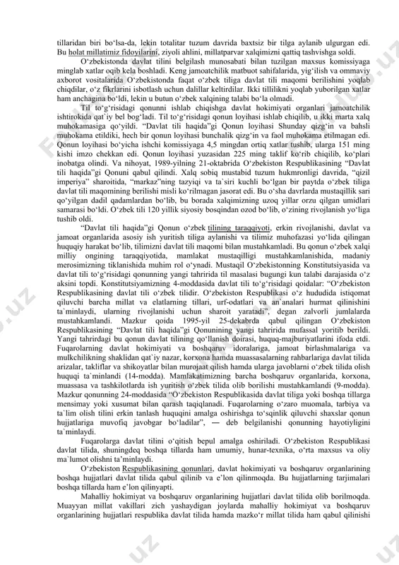 “devonu lug‘atit-turk”, ahmad yugnakiyning “hibatul haqoyiq”, yusuf xos hojibning “qutadg‘u bilig” asarlari, ahmad yassaviy hikmatlari, alisher navoiyning “xazoyin ul-maoniy”, “xamsa”, boburning “boburnoma” asarlarida, boborahim mashrab, ogahiy, uvaysiy, nodira kabi mumtoz shoirlarimiz va xx asrdagi adiblarimiz ijodida jilolanib turibdi. til – boy tariximiz, hayotbaxsh qadriyatlarimiz, din-u diyonatimiz, xalqimizga xos dunyoqarashni ko‘rsatuvchi ko‘zgu, ajdodlar merosini avlodlarga yetkazuvchi vositadir. shuning uchun ham o‘z tilini yo‘qotgan millat o‘zligidan mahrum bo‘ladi, ma`naviy inqirozga uchraydi. mana shunday holat sobiq sssr davrida ona tilimiz – o‘zbek tili hayotida sodir bo‘ldi. bu davrda o‘zbekistonda o‘zbek tilining qo‘llanish doirasi juda torayib ketdi, to‘g‘rirog‘i, u taraqqiy etmay, turg‘unlik davrini boshdan kechirdi. o‘zbekistonda o‘zbek tili o‘gay bola bo‘lib qoldi. ona tilida ariza yozish, majlis olib borish, rasmiy idora vakillari bilan muomala qilish qariyb unutila boshlangan edi. sevimli adibimiz erkin vohidov “davlat tili haqida”gi qonun muhokamasi jarayonida matbuotda achchiq bo‘lsa-da, quyidagilarni chin dildan, kuyunib ochiq-oydin aytdilar: “hozirda (80-yillarning oxiri ― ta`kid bizniki: …