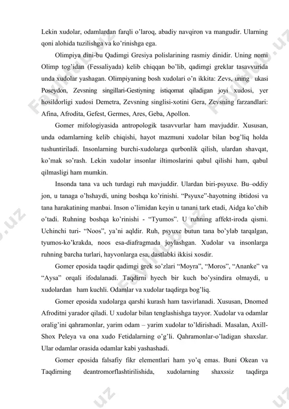 dolar va insonlarga ruhning barcha turlari, hayvonlarga esa, dastlabki ikkisi xosdir. gomer eposida taqdir qadimgi grek so’zlari “moyra”, “moros”, “ananke” va “aysa” orqali ifodalanadi. taqdirni hyech bir kuch bo’ysindira olmaydi, u xudolardan ham kuchli. odamlar va xudolar taqdirga bog’liq. gomer eposida xudolarga qarshi kurash ham tasvirlanadi. xususan, dnomed afroditni yarador qiladi. u xudolar bilan tenglashishga tayyor. xudolar va odamlar oralig’ini qahramonlar, yarim odam – yarim xudolar to’ldirishadi. masalan, axill-shox peleya va ona xudo fetidalarning o’g’li. qahramonlar-o’ladigan shaxslar. ular odamlar orasida odamlar kabi yashashadi. gomer eposida falsafiy fikr elementlari ham yo’q emas. buni okean va taqdirning deantromorflashtirilishida, xudolarning shaxssiz taqdirga bo’ysundirilishida, xudolarga qarshi kurashlarida, aqlni ulug’lashda ko’rish mumkin. narigi dunyo bu dunyoga nisbatan yomonroq deb baholanadi. aidda “psyuxe” sharpa singari mavjud, unda faqat o’lgan, ongdan judo bo’lgan kishilar soyasida o’tiradi. axill yer ostida shox bo’lishdan ko’ra, yer ustida xizmatkor bo’lishni afzal ko’radi. gesiod. gomer yarim afsonaviy shaxs bo’lsa, gesiod tarixiy shaxsdir. …