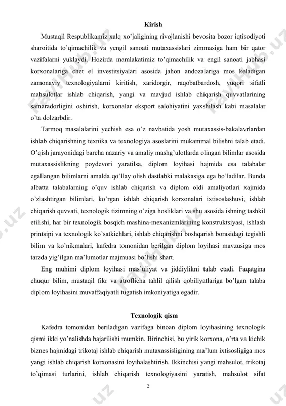 ojlanishi bevosita bozor iqtisodiyoti sharoitida to’qimachilik va yengil sanoati mutaxassislari zimmasiga ham bir qator vazifalarni yuklaydi. hozirda mamlakatimiz to’qimachilik va engil sanoati jabhasi korxonalariga chet el investitsiyalari asosida jahon andozalariga mos keladigan zamonaviy texnologiyalarni kiritish, xaridorgir, raqobatbardosh, yuqori sifatli mahsulotlar ishlab chiqarish, yangi va mavjud ishlab chiqarish quvvatlarining samaradorligini oshirish, korxonalar eksport salohiyatini yaxshilash kabi masalalar o’ta dolzarbdir. tarmoq masalalarini yechish esa o’z navbatida yosh mutaxassis-bakalavrlardan ishlab chiqarishning texnika va texnologiya asoslarini mukammal bilishni talab etadi. o’qish jarayonidagi barcha nazariy va amaliy mashg’ulotlarda olingan bilimlar asosida mutaxassislikning poydevori yaratilsa, diplom loyihasi hajmida esa talabalar egallangan bilimlarni amalda qo’llay olish dastlabki malakasiga ega bo’ladilar. bunda albatta talabalarning o’quv ishlab chiqarish va diplom oldi amaliyotlari xajmida o’zlashtirgan bilimlari, ko’rgan ishlab chiqarish korxonalari ixtisoslashuvi, ishlab chiqarish quvvati, texnologik tizimning o’ziga hosliklari va shu asosida ishning tashkil etilishi, har bir texnologik bosqich mashina-mexanizmlarining konstruktsiyasi, ishlash printsipi va texnologik ko’satkichlari, ishlab chiqarishni boshqarish borasidagi tegishli …