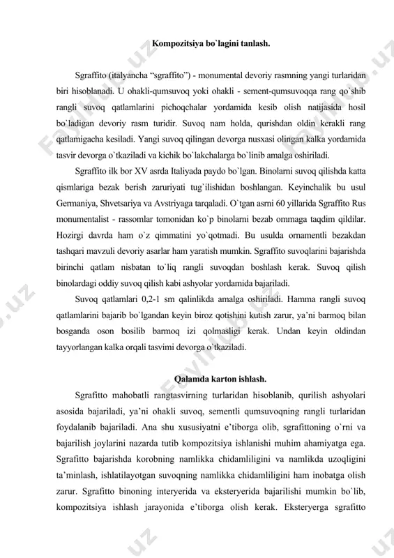 i turlaridan foydalanib bajariladi. ana shu xususiyatni e’tiborga olib, sgrafittoning o`rni va bajarilish joylarini nazarda tutib kompozitsiya ishlanishi muhim ahamiyatga ega. sgrafitto bajarishda korobning namlikka chidamliligini va namlikda uzoqligini ta’minlash, ishlatilayotgan suvoqning namlikka chidamliligini ham inobatga olish zarur. sgrafitto binoning interyerida va eksteryerida bajarilishi mumkin bo`lib, kompozitsiya ishlash jarayonida e’tiborga olish kerak. eksteryerga sgrafitto kompozitsiya detallari, shakllari yirik, chizmatasviri aniq plastik yechimlarda bajarilsa uzoq masofadan ko`rishda qiyinchilik tug`dirmaydi. kompozitsiyaning esa binoga monand joylashuvi muvafaqqiyatli chiqishni ta’minlaydi. rangli karton ishlash. mahobatli rangtasvir texnikasidan biri bo`lgan sgraffito bajarish uchun eskiz asosida rangli karton bajariladi va undan andoza olinadi. kalkada bajarilgan andoza suvoq qa tlamlari tayyor bo`lgan devor yuzasiga tasvir nusxasi o`tkaziladi. rangli kartonga qarab kerakli rang qatlamigacha kesiladi va keraksiz qatlamlar olib tashlanadi. suvoq qa tlamlarini kesishda devorga nisbatan pisoq keskich 90° burchakda yemas balki 60°-70° burchak ostida bo`lishi kerak. chunki yomg`ir va chang yigilib qolishi mumkin. ortiqcha suvoq va qum qoldiqlaridan …