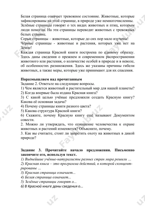 в природе уже немногочисленны. зелёные страницы говорят о тех видах животных и птиц, которым люди помогли. на эти страницы переводят животных с тревожных белых страниц. серые страницы – животные, которые до сих пор мало изучены! чёрные страницы - животные и растения, которых уже нет на земле! каждая страница красной книги построена по единому образцу. здесь даны сведения о прежнем и современном распространении животного или растения, о количестве особей в природе и в неволе, об особенностях размножения. здесь же указаны причины гибели животных, а также меры, которые уже принимают для их спасения. поразмышляем над прочитанным задание 2. ответьте на следующие вопросы. 1) чем является животный и растительный мир для нашей планеты? 2) когда впервые была издана красная книга? 3) с какой целью учёные предложили создать красную книгу? какова её основная задача? 4) почему страницы книги разного цвета? 5) какова структура красной книги? 6) скажите, почему красную книгу ещё называют документом совести. …