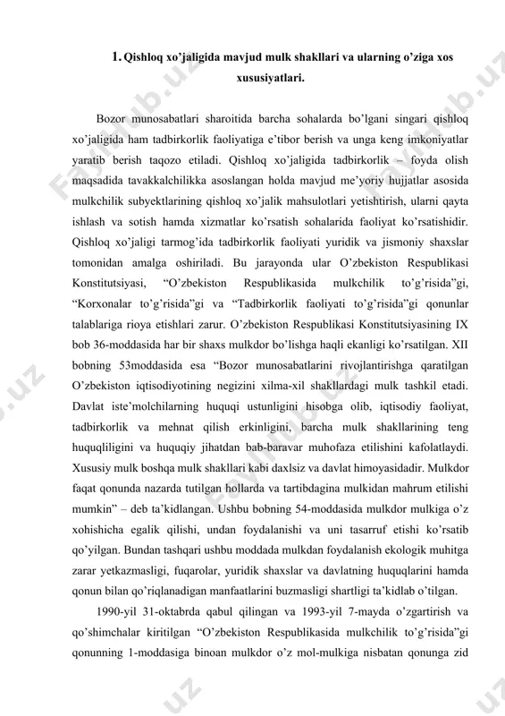 kiga o’z xohishicha egalik qilishi, undan foydalanishi va uni tasarruf etishi ko’rsatib qo’yilgan. bundan tashqari ushbu moddada mulkdan foydalanish ekologik muhitga zarar yetkazmasligi, fuqarolar, yuridik shaxslar va davlatning huquqlarini hamda qonun bilan qo’riqlanadigan manfaatlarini buzmasligi shartligi ta’kidlab o’tilgan. 1990-yil 31-oktabrda qabul qilingan va 1993-yil 7-mayda o’zgartirish va qo’shimchalar kiritilgan “o’zbekiston respublikasida mulkchilik to’g’risida”gi qonunning 1-moddasiga binoan mulkdor o’z mol-mulkiga nisbatan qonunga zid bo’lmagan har qanday hattiharakatlarni qilishga haqlidir. u mulkdan qonun hujjatlari bilan ta’qiqlanmagan har qanday xo’jalik yoki boshqa faoliyatni amalga oshirishda foydalanishi mumkin. ushbu qonunning 5-moddasiga ko’ra, o’zbekiston respublikasida, shu jumladan qishloq xo’jaligi tarmog’ida quyidagi mulk shakllari mavjud: · xususiy mulk. bu shakldagi mulk egasi o’z mol-mulkiga xususiy tarzda egalik qilish, undan foydalanish va uni tasarruf etish huquqlariga ega. xususiy mulk mulkdorning ishlab chiqarish jarayonida o’z mehnati va yollanma mehnatni qo’llashi orqali shakllanadi. · jamoa mulki. bu mulk fuqarolarning va yuridik shaxslarning molmulkini kooperativlar va boshqa xo’jalik jamiyatlarini tuzish …