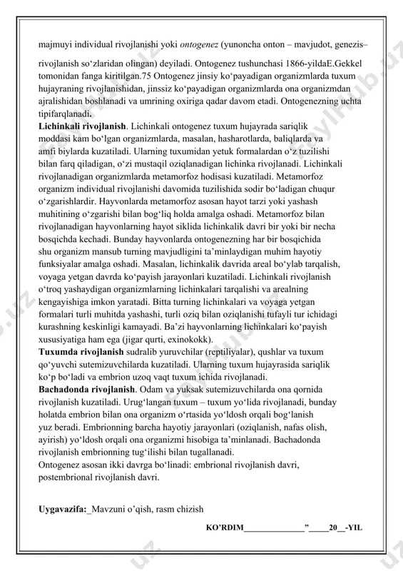 ko‘payadigan organizmlarda tuxum hujayraning rivojlanishidan, jinssiz ko‘payadigan organizmlarda ona organizmdan ajralishidan boshlanadi va umrining oxiriga qadar davom etadi. ontogenezning uchta tipifarqlanadi. lichinkali rivojlanish. lichinkali ontogenez tuxum hujayrada sariqlik moddasi kam bo‘lgan organizmlarda, masalan, hasharotlarda, baliqlarda va amfi biylarda kuzatiladi. ularning tuxumidan yetuk formalardan o‘z tuzilishi bilan farq qiladigan, o‘zi mustaqil oziqlanadigan lichinka rivojlanadi. lichinkali rivojlanadigan organizmlarda metamorfoz hodisasi kuzatiladi. metamorfoz organizm individual rivojlanishi davomida tuzilishida sodir bo‘ladigan chuqur o‘zgarishlardir. hayvonlarda metamorfoz asosan hayot tarzi yoki yashash muhitining o‘zgarishi bilan bog‘liq holda amalga oshadi. metamorfoz bilan rivojlanadigan hayvonlarning hayot siklida lichinkalik davri bir yoki bir necha bosqichda kechadi. bunday hayvonlarda ontogenezning har bir bosqichida shu organizm mansub turning mavjudligini ta’minlaydigan muhim hayotiy funksiyalar amalga oshadi. masalan, lichinkalik davrida areal bo‘ylab tarqalish, voyaga yetgan davrda ko‘payish jarayonlari kuzatiladi. lichinkali rivojlanish o‘troq yashaydigan organizmlarning lichinkalari tarqalishi va arealning kengayishiga imkon yaratadi. bitta turning lichinkalari va voyaga yetgan formalari turli muhitda yashashi, turli oziq …