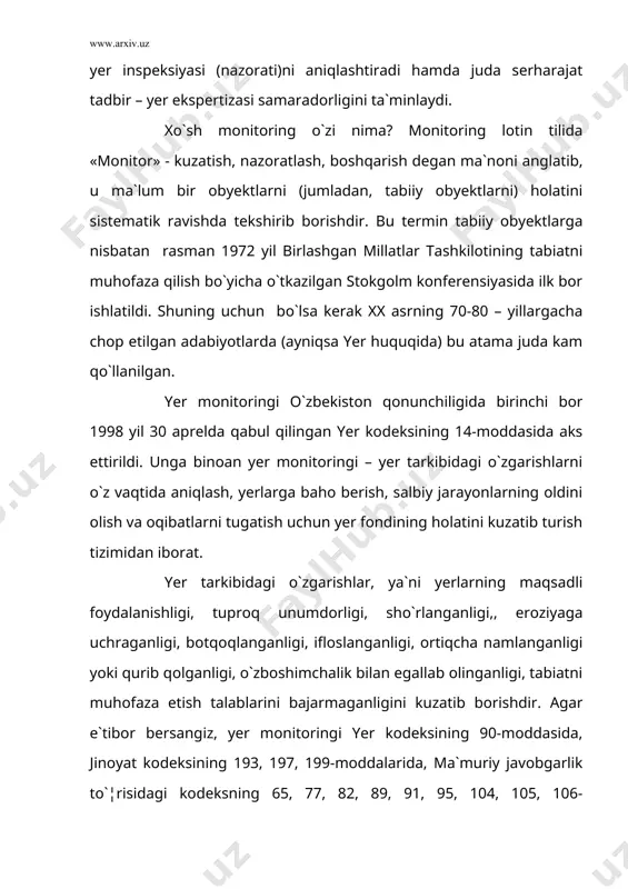 iy holati, foydalanish maqsadi va xarakteridan qat`iy nazar yer monitoringi obyekti bo`lib o`zbekiston respublikasining butun yer fondi va uning ma`lum bir qismlari bo`lishi mumkin. shuning uchun ham u yer kodeksida ajratilgan sakkiz toifadagi barcha yerlar uchun alohida qo`llaniladi. yer monitoringining maqsadi, vazifalari va mazmuni. yer monitoringining maqsadi – yer fondini qonun talablarida belgilangan tarzda muhofaza qilish va undan foydalanishni davlat nazoratini olib borish, o`z vaqtida huquqbuzarliklarni aniqlash, ularga baho berish, tabiiy va antropogen xarakterdagi yerlarga salbiy ta`sir etuvchi jarayonlarni oldini olish va ularning oqibatlarini bartaraf olish chora-tadbirlarini tavsiya etish. o`zbekiston respublikasi vazirlar mahkamasining 2000 yil 23 dekabr 469-sonli “o`zbekiston respublikasida yer monitoringi to`¦risidagi nizomni tasdiqlash to`¦risida”gi qaroriga muvofiq ishlab chiqilayotgan «yer monitoringi to`¦risidagi nizom» uning huquqiy tartibotini belgilab beradi. unga muvofiq yer monitoringining asosiy vazifalari quyidagilardan iborat: yerlardan oqilona foydalanish va ularni muhofazalashning davlat boshqaruvini tashkillashtirish; yer fondi holatining ma`lum bir davrlarda o`zgarib borishini aniqlash uchun kuzatuv tizimini tashkillashtirish va …