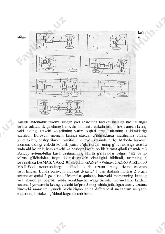 dirakdan faqat ikkitasi etakchi ekanligini bildiradi, rasmning a) ko’rinishida damas, vaz-2101 «jiguli», gaz-24 «volga», gaz-53 a, zil-130, maz-5335 avtomobillarga taalluqli kuch uzatmalarning tizim chizmasi tasvirlangan. bunda burovchi moment dvigatel' 1 dan ilashish muftasi 2 orqali, uzatmalar qutisi 3 ga o’tadi. uzatmalar qutisida, burovchi momentning kattaligi yo’l sharoitiga bog’lik holda kerakligicha o’zgartiriladi. keyinchalik kardanli uzatma 4 yordamida ketingi etakchi ko’prik 5 ning ichida joilashgan asosiy uzatma, burovchi momentni yanada kuchaitirgan holda differencial mehanizm va yarim o’qlar orqali etakchi g’ildiraklarga etkazib beradi. rasmni b) ko’rinishida zaz-968 «zaporojec» kuch uzatmasining tizmali chizmasi berilgan. bunda kuch uzatma avtomobilning orqa qismida dvigatel' 1 bilan birga bir blokda joylangan bo’lib, ularga ilashish muftasi 2, uzatmalar qutisi 3, etakchi ko’prik 5 ning ichida joilashgan asosiy uzatma, differencial mehanizmi va yarim o’qlar kiradi. rasmning v) ko’rinishi tiko, neksiya, vaz-2108, 2109 «jiguli» yoki moskvich-2141 zamonaviy engil avtomobillarga mansub bo’lib, bunda esa avtomobilning old qismida o’rnatilgan dvigatel' kuch uzatma bilan …