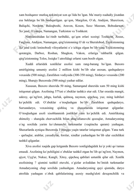 a yaqin tatarlar istiqomat qilgan. yana turk - qarluqlar, arablar, yaxudiylar, forslar, xindlar yashashgan bo`lib ular ozchilikni tashkil qilganlar. xiva axolisi xaqida gap ketganda buxoro xonligidagidek ko`p yoki qo`ramas emasdi. axolining ko`pchiligini o`zbeklar tashkil etgan bo`lib qo`ng'irot, naymon, qiyot, uyg'ur, nukuz, kangli, xitoy, qipchoq qabilari ustunlik qilar edi. xonlik axolisining ? qismini tashkil etuvchi, o`gizlar avlodidan bo`lmish turkmanlar amudaryoning chap soxilida yashashgan. amudaryoning quyi qismida, daryo atrofida yashagan o`zbek qabilalarining asosiy mashg'uloti dexqonchilik va xunarmandchilik bo`lsa, turkmanlar chorvachilik bilan shug'illanganlar. orol dengizining janubiy qismlari amudaryoning quyilish qismi bilan birga qoraqalpoklar eri bo`lgan. ularning asosiy mashg'ulotlari dexqonchilik, chorvachiliк, baliqchilik va ovchilik bo`lgan.qo`qon xonligi ham ko`p millatli davlat bo`lgan. umumiy axolisi 3 milion atrofida bo`lib ko`pchilikni o`zbeklar tashkil etgan. mamlakat xayotida etakchi o`rinda turuvchi o`zbeklar asosan vodiylardagi shaxar va qishloqlarda yashashgan. asosiy mashg'uloti xunarmandchilik va dexqonchilik. son jixatdan ikkinchi o`rinda turuvchi tojiklar xonlikning o`ratepa, xo`jand, qashbodom, isfara, qoratepa, sux, rishton, chust, kosonsoy, …