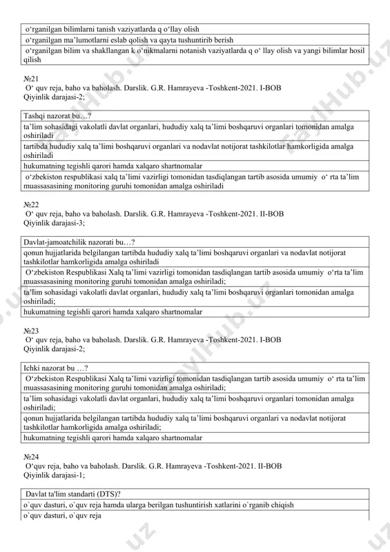 b asosida umumiy o‘ rta ta’lim muassasasining monitoring guruhi tomonidan amalga oshiriladi; ta’lim sohasidagi vakolatli davlat organlari, hududiy xalq ta’limi boshqaruvi organlari tomonidan amalga oshiriladi; qonun hujjatlarida belgilangan tartibda hududiy xalq ta’limi boshqaruvi organlari va nodavlat notijorat tashkilotlar hamkorligida amalga oshiriladi; hukumatning tegishli qarori hamda xalqaro shartnomalar №24 o‘quv reja, baho va baholash. darslik. g.r. hamrayeva -toshkent-2021. ii-bob qiyinlik darajasi-1; davlat ta'lim standarti (dts)? o`quv dasturi, o`quv reja hamda ularga berilgan tushuntirish xatlarini o`rganib chiqish o`quv dasturi, o`quv reja darslik, dars nazorat turi №25 o‘ quv reja, baho va baholash. darslik. g.r. hamrayeva -toshkent-2021. ii-bob qiyinlik darajasi-2; ta’lim berish jarayonida qanday omillar ta’sir qilishi mumkin? ijobiy va salbiy omillar tasodifiy omillar ehtimoliy omillar ta’limiy omillar №26 o‘ quv reja, baho va baholash. darslik. g.r. hamrayeva -toshkent-2021. ii-bob qiyinlik darajasi-1; analiz nima? obyektlar haqida fikrlarni jamlash obyektlar haqida ma’lumotlarni jamlash obyektlar haqida axborotlarni jamlash obyektlar haqida y o‘nalishlarni jamlash №27 o‘ …