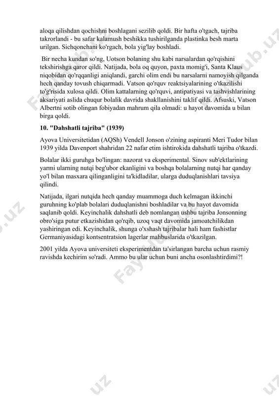 ldi. ikki oy o'tgach, bolani gilamchaga kiyib, unga kalamush bilan o'ynashga ruxsat berishdi. avvaliga bola umuman qo'rquvni sezmadi va xotirjam o'ynadi. ammo keyin uotson, bolaning orqasida, har safar bola kalamushga tegishi bilan temir plastinka bilan temir plastinani urishni boshladi. albert zarbalarni takrorlaganidan so'ng, kalamush bilan aloqa qilishdan qochishni boshlagani sezilib qoldi. bir hafta o'tgach, tajriba takrorlandi - bu safar kalamush beshikka tushirilganda plastinka besh marta urilgan. sichqonchani ko'rgach, bola yig'lay boshladi. bir necha kundan so'ng, uotson bolaning shu kabi narsalardan qo'rqishini tekshirishga qaror qildi. natijada, bola oq quyon, paxta momig'i, santa klaus niqobidan qo'rqqanligi aniqlandi, garchi olim endi bu narsalarni namoyish qilganda hech qanday tovush chiqarmadi. vatson qo'rquv reaktsiyalarining o'tkazilishi to'g'risida xulosa qildi. olim kattalarning qo'rquvi, antipatiyasi va tashvishlarining aksariyati aslida chuqur bolalik davrida shakllanishini taklif qildi. afsuski, vatson albertni sotib olingan fobiyadan mahrum qila olmadi: u hayot davomida u bilan birga qoldi. 10. "dahshatli tajriba" (1939) ayova universitetidan (aqsh) …