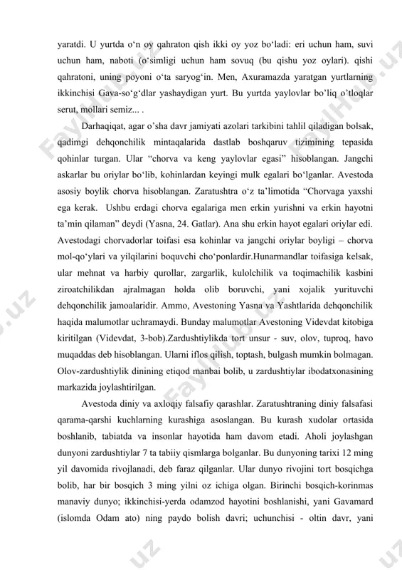 atxonasining markazida joylashtirilgan. avestoda diniy va axloqiy falsafiy qarashlar. zaratushtraning diniy falsafasi qarama-qarshi kuchlarning kurashiga asoslangan. bu kurash xudolar o�rtasida boshlanib, tabiatda va insonlar hayotida ham davom etadi. aholi joylashgan dunyoni zardushtiylar 7 ta tabiiy qismlarga bo�lganlar. bu dunyoning tarixi 12 ming yil davomida rivojlanadi, deb faraz qilganlar. ular dunyo rivojini to�rt bosqichga bo�lib, har bir bosqich 3 ming yilni o�z ichiga olgan. birinchi bosqich-ko�rinmas ma�naviy dunyo; ikkinchisi-yerda odamzod hayotini boshlanishi, ya�ni gavamard (islomda odam ato) ning paydo bo�lish davri; uchunchisi - �oltin davr�, ya�ni oriylarning tarix maydoniga chiqish davri; to�rtinchisi - payg�ambar zaratushtra vafotidan keyingi davr. dunyo tarixining ikkinchi bosqichida yovuzliklar ilohi axriman (islomda shayton) faoliyati boshlanadi. axriman gavamardni o�ldiradi, ammo undan tarqalgan erkak va ayol insoniyat urug�ini davom ettiradi. avestoga ko�ra, oriylar gavamard farzandlaridan tashkil topgan. oriylarni avesto turlarining aslzodalari sifatida tasavvur qilish mumkin. uchunchi bosqich yima (jamshid) podsholik qilgan �oltin� davr bo�lib, bu davrda odamlar baxtli hayot …