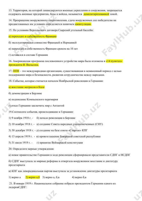 равление лиги наций г) объявлялись демилитаризованной зоной 13. территория, на которой ликвидируются военные укрепления и сооружения, запрещается содержать военные предприятия, базы и войска, называется демилитаризованной зоной. 14. прекращение вооруженного сопротивления, сдача вооруженных сил победителю на продиктованных им условиях определяется понятием капитуляция. 15. по условиям версальского договора саарский угольный бассейн: а) переходил в собственность франции б) эксплуатировался совместно францией и нерманией в) переходил в собственность франции сроком на 10 лет г) оставался в составе германии 16. американская программа послевоенного устройства мира была изложена в «14 пунктах» президента в. вильсона. 17. оон – это международная организация, существовавшая в межвоенный период с целью поддержания мира и безопасности, развития сотрудничества между народами. 18. событие, которое считается началом ноябрьской революции в германии: а) восстание матросов в киле б) демонстрации в берлине в) подписание компьенского перемирия г) отказ германии заключить мир с антантой 19.соотнесите события, происходившие в германии: 1) 9 ноября 1918 г. - б) начало …