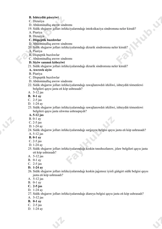 minez qulqınıń buzılıwı b. piuriya c. dizuriya d. abdominallıq awrıw sindromı 18. sidik shıǵarıw jolları infekciyalarındaǵı intoksikaciya sindromına neler kiredi? a. piuriya b. ishteydiń páseyiwi c. dizuriya d. abdominallıq awrıw sindromı 19. sidik shıǵarıw jolları infekciyalarındaǵı intoksikaciya sindromına neler kiredi? a. piuriya b. dizuriya c. dispeptik buzılıwlar d. abdominallıq awrıw sindromı 20. sidik shıǵarıw jolları infekciyalarındaǵı dizurik sindromına neler kiredi? a. piuriya b. dispeptik buzılıwlar c. abdominallıq awrıw sindromı d. siyiw sanınıń kóbeyiwi 21. sidik shıǵarıw jolları infekciyalarındaǵı dizurik sindromına neler kiredi? a. awrıwlı siyiw b. piuriya c. dispeptik buzılıwlar d. abdominallıq awrıw sindromı 22. sidik shıǵarıw jolları infekciyalarındaǵı rawajlanıwdıń irkiliwi, ishteydiń tómenlewi belgileri qaysı jasta eń kóp ushrasadı? a. 5-12 jas b. 0-1 ay c. 2-5 jas d. 1-24 ay 23. sidik shıǵarıw jolları infekciyalarındaǵı rawajlanıwdıń irkiliwi, ishteydiń tómenlewi belgileri qaysı jasta ulıwma ushraspaydı? a. 5-12 jas b. 0-1 ay c. 2-5 jas d. 1-24 ay 24. sidik shıǵarıw …