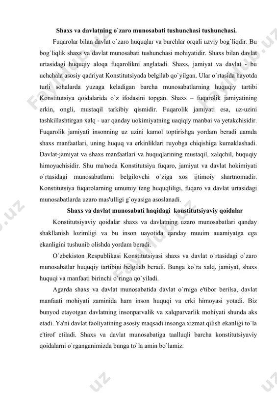 mohiyati zaminida ham inson huquqi va erki himoyasi yotadi. biz bunyod etayotgan davlatning insonparvalik va xalqparvarlik mohiyati shunda aks etadi. ya'ni davlat faoliyatining asosiy maqsadi insonga xizmat qilish ekanligi to`la e'tirof etiladi. shaxs va davlat munosabatiga taalluqli barcha konstitutsiyaviy qoidalarni o`rganganimizda bunga to`la amin bo`lamiz. asosiy qonunimizda shaxs va davlatning o`zaro munosabatlarida shaxsning huquqiy o`rni ham qat'iy mustahkamlangan. shaxsning davlat oldidagi mas'ulligi va majburiyatlari ham konstitutsiyaviy qoidalar mazmuniga singdirilgan. ya'ni konstitutsiyaviy qoidalar shaxsning davlat bilan yuzaga keladigan munosabatlari huquqiy me'yori va tartibini aniq va ravshan tarzda belgilab beradi va bajarilishini talab etadi. fuqaro sifatida shaxs bilan davlat urtasida boshqacha munosabat shakllanadi. fuqaro davlat oldida qonun bilan belgilangan majburiyatlarni bajaradi. shaxs fuqaro sifatida konstitutsiyaviy huquqlarga ega bulib, ularning amalga oshishi uchun davlat zarur shart-sharoitlarni ta'minlash majburiyatini oladi. shu asnoda fuqaro va davlat uzaro huquq va majburiyatlarga ega buladi. agarda shaxs davlat oldidagi mas'uliyatini va majburiyatini anglab yetsa, unga vijdonan amal qilib …