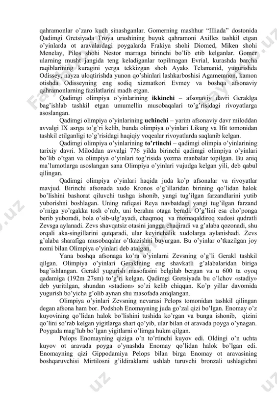 i, kino, foto, fonomateriallar; · turli mamlakatlarda sport rivojlanishi to’g’risidagi amaliy ma’lumotlar, yani sport yutuqlari, sport rekordlari qadimgi olimpiya o’yinlari qadimgi olimpiya o’yinlarining birinchi davri – qahramonlik davri hisoblanib, rivoyatlarga ko’ra bu musobaqalarda ma’budlar, shohlar, afsonviy qahramonlar o’zaro kuch sinashganlar. gomerning mashhur “illiada” dostonida qadimgi gretsiyada troya urushining buyuk qahramoni axilles tashkil etgan o’yinlarda ot aravalardagi poygalarda frakiya shohi diomed, miken shohi menelay, pilos shohi nestor marraga birinchi bo’lib etib kelganlar. gomer ularning musht jangida teng keladiganlar topilmagan evrial, kurashda barcha raqiblarining kuragini yerga tekkizgan shoh ayaks telamanid, yugurishda odissey, nayza uloqtirishda yunon qo’shinlari lashkarboshisi agamemnon, kamon otishda odisseyning eng sodiq xizmatkori evmey va boshqa afsonaviy qahramonlarning fazilatlarini madh etgan. qadimgi olimpiya o’yinlarining ikkinchi – afsonaviy davri geraklga bag’ishlab tashkil etgan umumellin musobaqalari to’g’risidagi rivoyatlarga asoslangan. qadimgi olimpiya o’yinlarining uchinchi – yarim afsonaviy davr miloddan avvalgi ix asrga to’g’ri kelib, bunda olimpiya o’yinlari likurg va ifit tomonidan tashkil etilganligi to’g’risidagi …