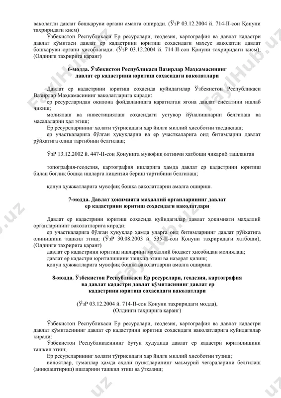 қиш услубиётининг бирлиги; ер кадастрига доир ахборотларнинг тўғри бўлиши. 5-модда. давлат ер кадастрини юритиш соҳасидаги давлат бошқаруви давлат ер кадастрини юритиш соҳасидаги давлат бошқарувини ўзбекистон республикаси вазирлар маҳкамаси, давлат ҳокимияти маҳаллий органлари ва махсус ваколатли давлат бошқаруви органи амалга оширади. (ўзр 03.12.2004 й. 714-ii-сон қонуни таҳриридаги қисм) ўзбекистон республикаси ер ресурслари, геодезия, картография ва давлат кадастри давлат қўмитаси давлат ер кадастрини юритиш соҳасидаги махсус ваколатли давлат бошқаруви органи ҳисобланади. (ўзр 03.12.2004 й. 714-ii-сон қонуни таҳриридаги қисм), (олдинги таҳририга қаранг) 6-модда. ўзбекистон республикаси вазирлар маҳкамасининг давлат ер кадастрини юритиш соҳасидаги ваколатлари давлат ер кадастрини юритиш соҳасида қуйидагилар ўзбекистон республикаси вазирлар маҳкамасининг ваколатларига киради: ер ресурсларидан оқилона фойдаланишга қаратилган ягона давлат сиёсатини ишлаб чиқиш; молиялаш ва инвестициялаш соҳасидаги устувор йўналишларни белгилаш ва масалаларни ҳал этиш; ер ресурсларининг ҳолати тўғрисидаги ҳар йилги миллий ҳисоботни тасдиқлаш; ер участкаларига бўлган ҳуқуқларни ва ер участкаларига оид битимларни давлат рўйхатига олиш тартибини белгилаш; ўзр 13.12.2002 й. 447-ii-сон …