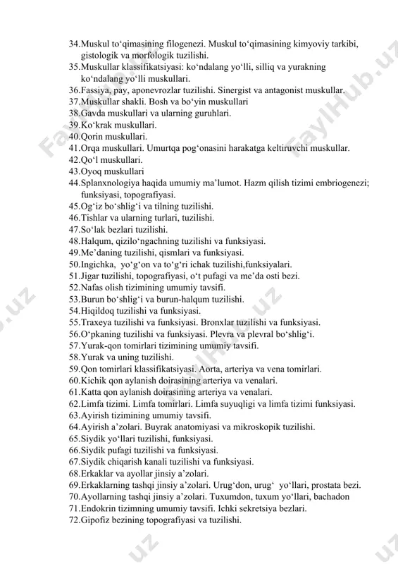 ishi. 32. bosh skeleti suyaklari va ularning birikishi. 33. miologiya haqida umumiy ma’lumot. muskullarning umumiy tavsifi. 34. muskul to‘qimasining filogenezi. muskul to‘qimasining kimyoviy tarkibi, gistologik va morfologik tuzilishi. 35. muskullar klassifikatsiyasi: ko‘ndalang yo‘lli, silliq va yurakning ko‘ndalang yo‘lli muskullari. 36. fassiya, pay, aponevrozlar tuzilishi. sinergist va antagonist muskullar. 37. muskullar shakli. bosh va bo‘yin muskullari 38. gavda muskullari va ularning guruhlari. 39. ko‘krak muskullari. 40. qorin muskullari. 41. orqa muskullari. umurtqa pog‘onasini harakatga keltiruvchi muskullar. 42. qo‘l muskullari. 43. oyoq muskullari 44. splanxnologiya haqida umumiy ma’lumot. hazm qilish tizimi embriogenezi; funksiyasi, topografiyasi. 45. og‘iz bo‘shlig‘i va tilning tuzilishi. 46. tishlar va ularning turlari, tuzilishi. 47. so‘lak bezlari tuzilishi. 48. halqum, qizilo‘ngachning tuzilishi va funksiyasi. 49. me’daning tuzilishi, qismlari va funksiyasi. 50. ingichka, yo‘g‘on va to‘g‘ri ichak tuzilishi,funksiyalari. 51. jigar tuzilishi, topografiyasi, o‘t pufagi va me’da osti bezi. 52. nafas olish tizimining umumiy tavsifi. 53. burun bo‘shlig‘i va burun-halqum tuzilishi. 54. …