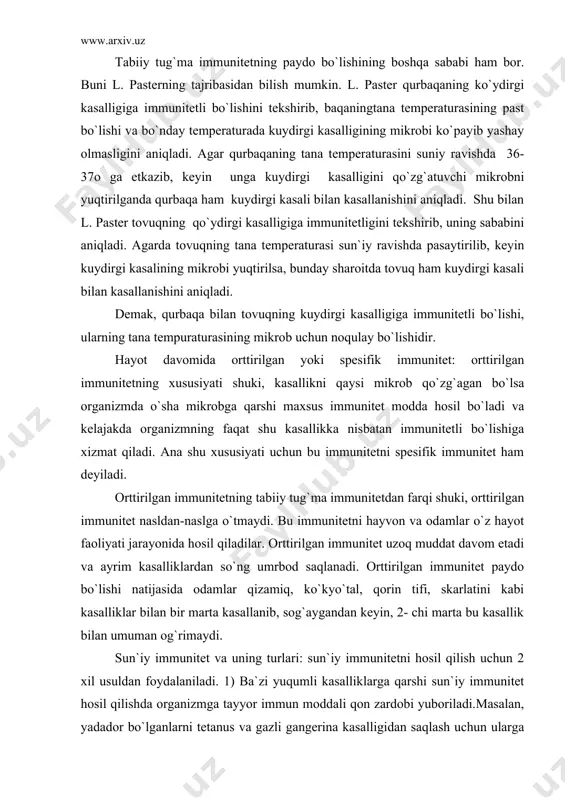 adi. orttirilgan immunitet paydo bo`lishi natijasida odamlar qizamiq, ko`kyo`tal, qorin tifi, skarlatini kabi kasalliklar bilan bir marta kasallanib, sog`aygandan keyin, 2- chi marta bu kasallik bilan umuman og`rimaydi. sun`iy immunitet va uning turlari: sun`iy immunitetni hosil qilish uchun 2 xil usuldan foydalaniladi. 1) ba`zi yuqumli kasalliklarga qarshi sun`iy immunitet hosil qilishda organizmga tayyor immun moddali qon zardobi yuboriladi.masalan, yadador bo`lganlarni tetanus va gazli gangerina kasalligidan saqlash uchun ularga anfitoksinli zardob yuboriladi. bunday immunitetni sun`iy passiv immunitet ham deyiladi. bunday immunitet organizmga immunli zardob yuborilgandan so`ng 12-20 soat o`tgach hosil bo`ladi va u uzoq saqlanmaydi, 20-25 kun saqlanadi. shunday bo`lsa ham kasallikning oldini olish uchun ishonchli usul hisoblanadi va keng qo`llaniladi. sun`iy immunitetning ikkinchi usuli: bunda organizmga vaksina yuboriladi. vaksina bilan suniy immunitet hosil qilishni vaksinasiya yoki emlash deyiladi. vaksina deb o`ldirilgan yoki tirik, lekin kuchsizlantirilgan mikrobdan iborat biologik moddaga aytiladi. vaksina bakteriologik institutlarning maxsus laboratoriyalarida tayyorlandi. vaksina olish uchun mikrob …