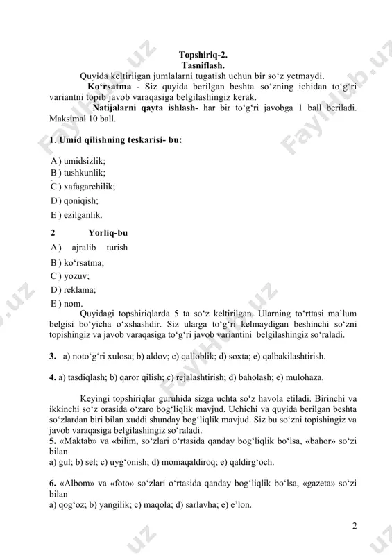 gisi; b- ) ko‘rsatma; c. ) yozuv; d. ) reklama; e. ) nom. quyidagi topshiriqlarda 5 ta so‘z keltirilgan. ularning to‘rttasi ma’lum belgisi bo‘yicha o‘xshashdir. siz ularga to‘g‘ri kelmaydigan beshinchi so‘zni topishingiz va javob varaqasiga to‘g‘ri javob variantini belgilashingiz so‘raladi. 3. a) noto‘g‘ri xulosa; b) aldov; c) qalloblik; d) soxta; e) qalbakilashtirish. 4. a) tasdiqlash; b) qaror qilish; c) rejalashtirish; d) baholash; e) mulohaza. keyingi topshiriqlar guruhida sizga uchta so‘z havola etiladi. birinchi va ikkinchi so‘z orasida o‘zaro bog‘liqlik mavjud. uchichi va quyida berilgan beshta so‘zlardan biri bilan xuddi shunday bog‘liqlik mavjud. siz bu so‘zni topishingiz va javob varaqasiga belgilashingiz so‘raladi. 5. «maktab» va «bilim, so‘zlari o‘rtasida qanday bog‘liqlik bo‘lsa, «bahor» so‘zi bilan a) gul; b) sel; c) uyg‘onish; d) momaqaldiroq; e) qaldirg‘och. 6. «albom» va «foto» so‘zlari o‘rtasida qanday bog‘liqlik bo‘lsa, «gazeta» so‘zi bilan a) qog‘oz; b) yangilik; c) maqola; d) sarlavha; e) e’lon. 7. «izlanish» va «tadqiqotchi» so‘zlari …