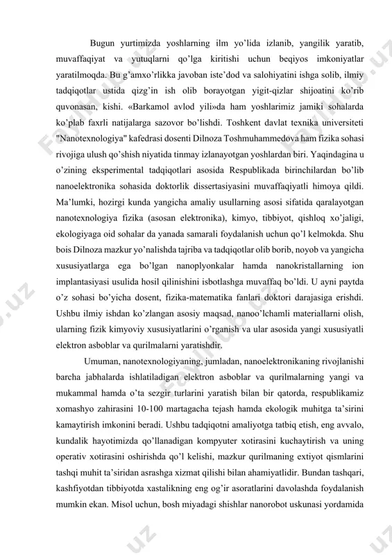 si bo’yicha dosent, fizika-matematika fanlari doktori darajasiga erishdi. ushbu ilmiy ishdan ko’zlangan asosiy maqsad, nanoo’lchamli materiallarni olish, ularning fizik kimyoviy xususiyatlarini o’rganish va ular asosida yangi xususiyatli elektron asboblar va qurilmalarni yaratishdir. umuman, nanotexnologiyaning, jumladan, nanoelektronikaning rivojlanishi barcha jabhalarda ishlatiladigan elektron asboblar va qurilmalarning yangi va mukammal hamda o’ta sezgir turlarini yaratish bilan bir qatorda, respublikamiz xomashyo zahirasini 10-100 martagacha tejash hamda ekologik muhitga ta’sirini kamaytirish imkonini beradi. ushbu tadqiqotni amaliyotga tatbiq etish, eng avvalo, kundalik hayotimizda qo’llanadigan kompyuter xotirasini kuchaytirish va uning operativ xotirasini oshirishda qo’l kelishi, mazkur qurilmaning extiyot qismlarini tashqi muhit ta’siridan asrashga xizmat qilishi bilan ahamiyatlidir. bundan tashqari, kashfiyotdan tibbiyotda xastalikning eng og’ir asoratlarini davolashda foydalanish mumkin ekan. misol uchun, bosh miyadagi shishlar nanorobot uskunasi yordamida aniqlanib, shu joyning o’ziga ta’sir o’tkazilib, kasallik rivojlanishi to’xtatiladi. qon tomirlari orqali kishi organizmida paydo bo’lgan o’simtani jarrohlik amaliyotisiz butkul chiqarib yuborish mumkin bo’ladi. kishi biror-bir kasbning boshini tutdimi, albatta, …