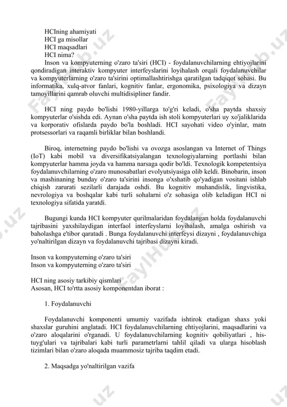 osiy tarkibiy qismlari asosan, hci to'rtta asosiy komponentdan iborat : 1. foydalanuvchi foydalanuvchi komponenti umumiy vazifada ishtirok etadigan shaxs yoki shaxslar guruhini anglatadi. hci foydalanuvchilarning ehtiyojlarini, maqsadlarini va o'zaro aloqalarini o'rganadi. u foydalanuvchilarning kognitiv qobiliyatlari , his-tuyg'ulari va tajribalari kabi turli parametrlarni tahlil qiladi va ularga hisoblash tizimlari bilan o'zaro aloqada muammosiz tajriba taqdim etadi. 2. maqsadga yo'naltirilgan vazifa foydalanuvchi kompyuter tizimini maqsad yoki maqsad bilan boshqaradi. kompyuter ushbu maqsadga erishish uchun ob'ektlarning raqamli tasvirini taqdim etadi. misol uchun, aviakompaniyani manzilga bron qilish aviatsiya veb-sayti uchun vazifa bo'lishi mumkin. maqsadga yo'naltirilgan bunday stsenariylarda foydalanuvchi tajribasini yaxshilash uchun quyidagi jihatlarni hisobga olish kerak: foydalanuvchi bajarmoqchi bo'lgan vazifaning murakkabligi raqamli ob'ekt bilan ishlash uchun zarur bo'lgan bilim va ko'nikmalar vazifani bajarish uchun zarur bo'lgan vaqt 3. interfeys interfeys foydalanuvchining umumiy o'zaro ta'sir qilish tajribasini yaxshilaydigan muhim hci komponentidir . o'zaro ta'sir turi (tegish, bosish, imo-ishora yoki ovoz), ekran o'lchamlari, displey o'lchami yoki …