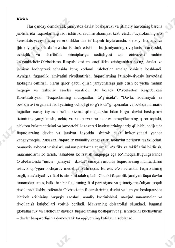 ng manfaatlarini ustuvor qo‘ygan boshqaruv modeliga o'tilmoqda. bu esa, o‘z navbatida, fuqarolarning ongli, mas'uliyatli va faol ishtirokini talab qiladi. chunki fuqarolik jamiyati faqat davlat tomonidan emas, balki har bir fuqaroning faol pozitsiyasi va ijtimoiy mas'uliyati orqali rivojlanadi.ushbu referatda o‘zbekiston fuqarolarining davlat va jamiyat boshqaruvida ishtirok etishining huquqiy asoslari, amaliy ko‘rinishlari, mavjud muammolar va rivojlanish istiqbollari yoritib beriladi. mavzuning dolzarbligi shundaki, bugungi globallashuv va islohotlar davrida fuqarolarning boshqaruvdagi ishtirokini kuchaytirish – davlat barqarorligi va demokratik taraqqiyotning kafolati hisoblanadi. fuqarolarning boshqaruvdagi ishtirokining huquqiy asosi o‘zbekiston respublikasida fuqarolarning boshqaruv jarayonlarida ishtirok etishi mamlakatning konstitutsiyaviy tuzumining asosiy tamoyillaridan biri hisoblanadi. bu tamoyil davlat va jamiyat munosabatlarini tartibga soluvchi huquqiy normalar orqali mustahkamlanadi. o‘zbekiston respublikasi konstitutsiyasi, shuningdek, boshqa me’yoriy-huquqiy hujjatlar fuqarolarning boshqaruvdagi faol ishtirokini ta’minlash uchun zaruriy huquqiy asoslarni yaratadi. konstitutsiya mamlakatning asosiy qonuni sifatida fuqarolik huquqlarini belgilab, ularni davlat hokimiyati organlari faoliyatiga ta’sir etish vositasi sifatida ko‘rsatadi. ushbu huquqiy asos fuqarolarning davlat ishlariga aralashuvini …