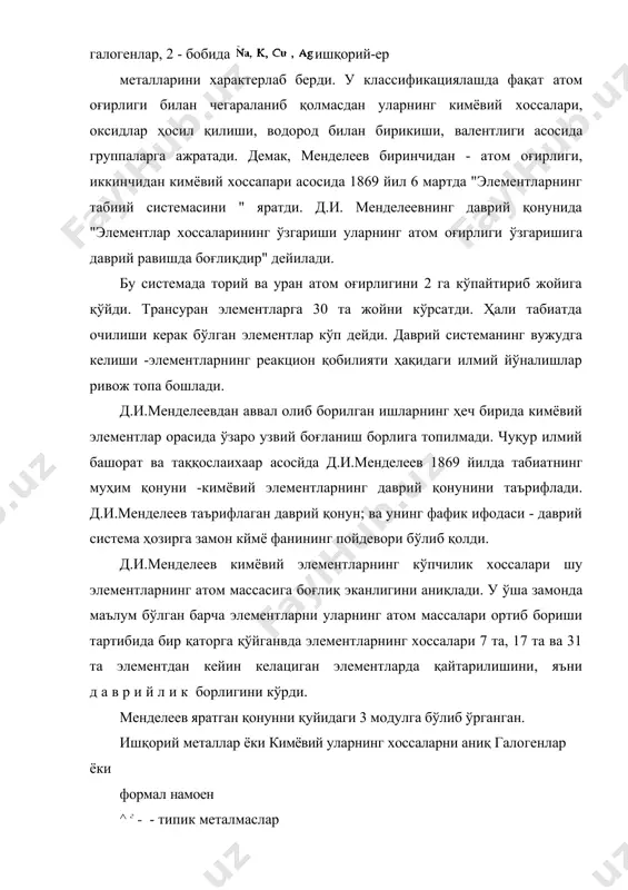башорат ва таққослаихаар асосйда д.и.менделеев 1869 йилда табиатнинг муҳим қонуни -кимёвий элементларнинг даврий қонунини таърифлади. д.и.менделеев таърифлаган даврий қонун; ва унинг фафик ифодаси - даврий система ҳозирга замон кймё фанининг пойдевори бўлиб қолди. д.и.менделеев кимёвий элементларнинг кўпчилик хоссалари шу элементларнинг атом массасига боғлиқ эканлигини аниқлади. у ўша замонда маълум бўлган барча элементларни уларнинг атом массалари ортиб бориши тартибида бир қаторга қўйганвда элементларнинг хоссалари 7 та, 17 та ва 31 та элементдан кейин келациган элементларда қайтарилишини, яъни даврийлик борлигини кўрди. менделеев яратган қонунни қуйидаги 3 модулга бўлиб ўрганган. ишқорий металлар ёки кимёвий уларнинг хоссаларни аниқ галогенлар ёки формал намоен ^ г - - типик металмаслар аналоглари қилмаидиган типик оралиқ металлар элементлар» (i) биринчи босқичда қуйидаги схема асосида жадвал тузган: ва ҳ.к. қисқартирилган вариантини ҳам таклиф қилди: ва х.к.. шулар асосида элементлар хоссалари уларнинг, атом оғирлигига даврий равишда боғлиқлиқлигини кўрсатди. иккинчи босқичда 1в вариантдан кечиб ҳозирга жадвални таклиф қилди д.и.менделеев ўзи кашф …