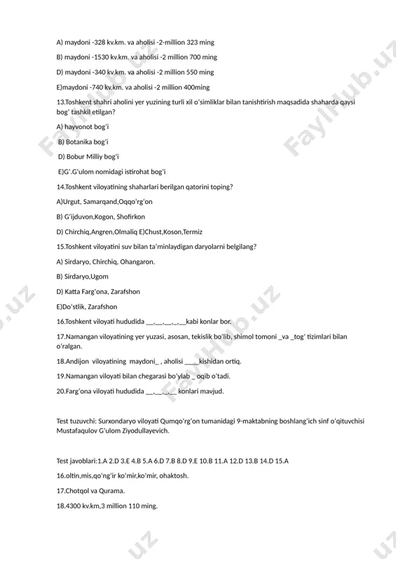 qoʻriqxonasi d)hisor davlat qoʻriqxonasi e) zomin davlat qoʻriqxonasi 8.hisor davlat qoʻriqxonasida qanaqa ayiq muhofaza qilinadi? a)qoʻngʻir ayiq b)oq ayiq d)oq tirnoqli hisor ayiq e)qora ayiq 9.ufq tomonlarini oʻlchaydigan asbob? a) mikroskop b)kineskop d) termometr e)kompas 10.mamlakatimizning yer maydoni qancha? a)32800 kv.km. b)448900 kv.km. d)7209 kv.km. e)442600 kv.km. 11.oʻzbekiston respublikasining siyosiy-maʼmuriy markazi? a) toshkent b) samarqand d) buxoro e) sirdaryo 12.toshkent shahrining maydoni va aholisi berilgan javobini belgilang? a) maydoni -328 kv.km. va aholisi -2-million 323 ming b) maydoni -1530 kv.km. va aholisi -2 million 700 ming d) maydoni -340 kv.km. va aholisi -2 million 550 ming e)maydoni -740 kv.km. va aholisi -2 million 400ming 13.toshkent shahri aholini yer yuzining turli xil oʻsimliklar bilan tanishtirish maqsadida shaharda qaysi bogʻ tashkil etilgan? a) hayvonot bogʻi b) botanika bogʻi d) bobur milliy bogʻi e)gʻ.gʻulom nomidagi istirohat bogʻi 14.toshkent viloyatining shaharlari berilgan qatorini toping? a)urgut, samarqand,oqqoʻrgʻon b) gʻijduvon,kogon, shofirkon d) chirchiq,angren,olmaliq e)chust,koson,termiz 15.toshkent viloyatini …