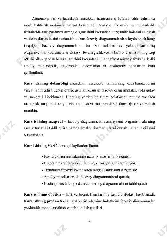 ilish. kurs ishining obyekti – fizik va texnik tizimlarning fazoviy ifodasi hisoblanadi. kurs ishning predmeti esa – ushbu tizimlarning holatlarini fazoviy diagrammalar yordamida modellashtirish va tahlil qilish usullari. kurs ishi ikki bobdan iborat bo‘lib, har bir bobda mavzuga oid nazariy hamda amaliy jihatlar qamrab olingan. ish oxirida esa umumiy xulosalar va tavsiyalar keltirilgan. i bob. fazoviy diagrammalarning nazariy asoslari. 1.1. fazoviy diagramma tushunchasi va uning ilmiy asoslari. fazoviy diagrammalar – bu dinamik tizimlarning holatini fazoda tasvirlash imkonini beruvchi grafik metodlardan biridir. ular orqali vaqtga bog‘liq ravishda o‘zgaruvchi bir nechta parametrlarning o‘zaro bog‘liqligi va tizim qanday holatdan qanday holatga o‘tishini ko‘rish mumkin bo‘ladi. oddiy qilib aytganda, fazoviy diagramma – bu sistemaning barcha mumkin bo‘lgan holatlarini fazoviy koordinatalarda aks ettiruvchi tasvirdir. bu diagrammalar tizim harakatining yo‘nalishi, turg‘unlik nuqtalari, siklik yoki beqaror harakatlar haqida tasavvur beradi. fazoviy diagramma tushunchasi ko‘proq fizikada, ayniqsa klassik mexanikada va differensial tenglamalarga asoslangan modellashtirishda qo‘llaniladi. masalan, massaning tebranishi, …