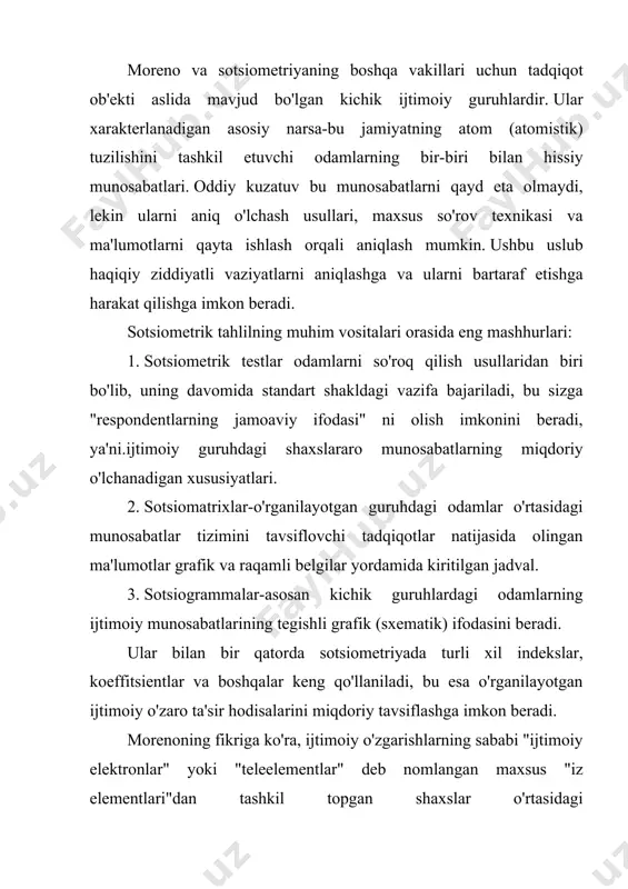 siy qoidalaridan birini shakllantirdi, unga ko'ra guruh va jamiyatda sodir bo'ladigan ijtimoiy jarayonlarni faqat mikro va makro tuzilmalar mavjudligini hisobga olgan holda to'g'ri tushunish mumkin. mikroyapı deganda u odamlarning aqliy munosabatlari, ularning istaklari, his - tuyg'ulari, g'oyalari va boshqalarning umumiyligini, makrostruktura deganda esa odamlarning ishlab chiqarish funktsiyalarini bajarishda fazoviy o'zaro munosabati va munosabatlarini tushundi. odamlar o'rtasidagi turli qarama - qarshiliklarni o'rganish natijasida moreno keskinlik va ijtimoiy ziddiyatlarning asosiy manbai guruh yoki jamiyatning mikro va makro tuzilmalarining nomuvofiqligi degan xulosaga keldi. tadqiqot ma'lumotlari va ularni talqin qilish morenoni umumlashtirishga undadi. ulardan biri "universal mikro qonun" deb nomlangan bo'lib, unga ko'ra ijtimoiy ziddiyatlar va keskinliklar mikro- (sotsiometrik matritsa) va makro tuzilma (rasmiy jamiyat) o'rtasidagi sotsiodinamik farqga to'g'ridan-to'g'ri proportsional ravishda oshadi. ushbu" qonun " dan kelib chiqqan holda, jamiyatdagi nizolarni bartaraf etishning asosiy yo'li mikro va makro tuzilmalarni muvofiqlashtirishdir. bu shuni anglatadiki, ijtimoiy ziddiyatlar va turli xil ziddiyatlarni makrostrukturani qayta tashkil etish (odamlarni …