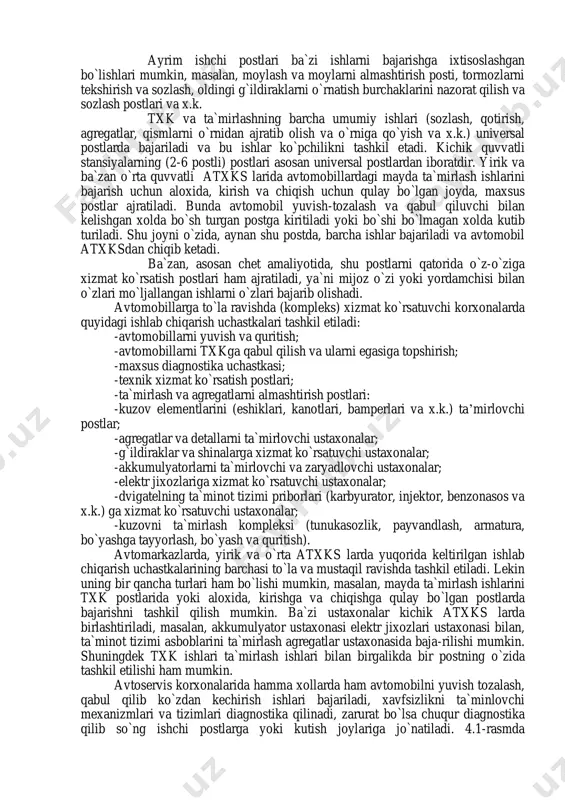 sifatida bajariladi. txk va ta`mirlash ishlari ishlab chiqarish binosining maxsus jixozlangan ishchi postlari va ustaxonalarida bajariladi. avtomobillarni o`zida bajariladigan ishlar post ishlari deb ataladi va maxsus postlarda bajariladi. avtomobillardan chiqarib olingan agregatlar, asbob- uskunalar va turli qismlar esa maxsus ustaxonalarda ta`mirlanadi va sozlanadi. atxks larda ishlab-chiqarishini tashkil etish texnologiyasi avtomobilni tozalash- yuvish-yig`ishtirish, qabul qilish uchun ko`rib chiqish va zarur bo`lgan xollarda avtomobilni diagnostika postidan o`tkazib bajariladigan ishlar xajmini oldindan taxminiy aniqlash hamda ularni bajarish shartlarini mijoz bilan kelishishdan boshlanadi. shuni aytish zarurki, qaysi va qanday ishlarni bajarilishni tanlash va buyurish mijozning xuquqidir. bunda, albatta servis xodimi unga malakali tushintirish yordamini ko`rsatishi mumkin. mijoz bilan servis qabul qiluvchi mutaxassisi barcha asosiy masalalar (ishlar xajmi, bajarish muddati va xizmat narxi) bo`yicha kelishilib kerakli xujjatlar to`ldirilgandan so`ng (texnik xolat dalolatnomasi, buyurtma-naryad) avtomobil txk yoki ta`mirlash mintaqasiga (uchastkasiga) jo`natiladi. birinchi navbatda ta`mirlash ishlari bajarilib so`ngra txk ishlari bajariladi. txk va ta`mirlash ishlari ishlab chiqarish …