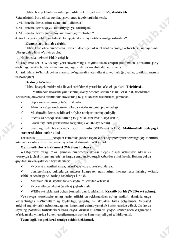 ar: 1. rejalashtirish. 2. elementlarni ishlab chiqish. 3. dasturiy ta‘minot. 4. tekshirish. 5. e‘lon qilish. 6. reklama. 7. kuzatuv. ushbu bosqichlarda bajariladigan ishlarni ko’rib chiqamiz. rejalashtirish. rejalashtirish bosqichida quyidagi savollarga javob topilishi kerak: 1. multimedia ilovasi nima uchun mo’ljallangan? 2. multimedia ilovasi qaysi auditoriyaga yo’naltirilgan? 3. multimedia ilovasiga qanday ma‘lumot joylashtiriladi? 4. auditoriya (foydalanuvchilar) bilan qayta aloqa qay tartibda amalga oshiriladi? elementlarni ishlab chiqish. ushbu bosqichda multimedia ilovasini dasturiy mahsulot sifatida amalga oshirish ishlari bajariladi. ular quyidagilarni o’z ichiga oladi: 1. navigatsiya tizimini ishlab chiqish. 2. taqdimot uchun web sayt yoki slaydlarning dizaynini ishlab chiqish (multimedia ilovalarini joriy etishning har ikki holati uchun ham keying o’rinlarda ―sahifa deb yuritiladi). 3. sahifalarni to’ldirish uchun matn va ko’rgazmali materiallarni tayyorlash (jadvallar, grafiklar, rasmlar va boshqalar). dasturiy ta’minot. ushbu bosqich multimedia ilovasi sahifalarini yaratishni o’z ichiga oladi. tekshirish. multimedia ilovasini yaratishning asosiy bosqichlaridan biri uni tekshirish hisoblanadi. tekshirish jarayonida multimedia ilovasining to’g’ri ishlashi …