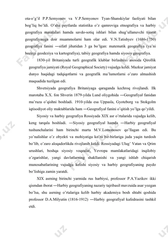 yangi davlatlarning shakllanishi va yangi ishlab chiqarish munosabatlarining vujudga kelishi siyosiy va harbiy geografiyaning paydo bo’lishiga zamin yaratdi. xix asrning birinchi yarmida rus harbiysi, professor p.a.yazikov ikki qismdan iborat ―harbiy geografiyaning nazariy tajribasi‖ mavzuida asar yozgan bo’lsa, shu asrning o’rtalariga kelib harbiy akademiya bosh shtabi qoshida professor d.a.milyutin (1816-1912) ―harbiy geografiya‖ kafedrasini tashkil etdi. harbiy geografiya faqat urush-yurishlar bilan aloqador masalalar bilangina emas, balki mamlakatning iqtisodiy va demografik qudrati, qazilma boyliklari, ulardan foydalanish kabi muammolar bilan ham shug’ullanar edi. shu bilan birga, harbiylar juda ko’p geografik ekspeditsiyalarni tashkil etdilar va ularning o’zlari bu tadbirlarda faol qatnashdilar. masalan: rus geografiya jamiyatining ta’sis etilishi va uning faoliyatida admiral v.p.litke, kartografiya va geografiyaning rivojlanishida general-leytenant v.v.vitkovskiylarning xizmati samarali bo’lgan. qozoq geografi va etnografi ch.valixonov, markaziy osiyoni o’rgangan v.m.prjevalskiylar ham harbiy zobit bo’lgan. bu o’rinda shuni qayd etish lozimki, garchi harbiy geografiya fan sifatida xviii asrdan e’tirof etilsa-da, harbiy geografiyaga doir bilimlar uzoq davrlardan …