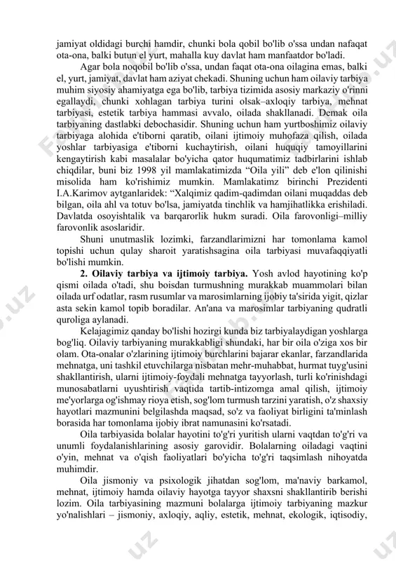 zifasidir. faqat insongagina xos bo'lgan ikkinchi asosiy vazifa shu dunyoga kelgan farzandlarni jamiyat el yurt uchun xizmat qiladigan inson qilib tarbiyalash uning ijtimoiy vazifasidir. ko'rinib turibdiki, oila tarbiyasi ota onaning shaxsiy ishi emas balki, davlat jamiyat oldidagi burchi hamdir, chunki bola qobil bo'lib o'ssa undan nafaqat ota-ona, balki butun el yurt, mahalla kuy davlat ham manfaatdor bo'ladi. agar bola noqobil bo'lib o'ssa, undan faqat ota-ona oilagina emas, balki el, yurt, jamiyat, davlat ham aziyat chekadi. shuning uchun ham oilaviy tarbiya muhim siyosiy ahamiyatga ega bo'lib, tarbiya tizimida asosiy markaziy o'rinni egallaydi, chunki xohlagan tarbiya turini olsak–axloqiy tarbiya, mehnat tarbiyasi, estetik tarbiya hammasi avvalo, oilada shakllanadi. demak oila tarbiyaning dastlabki debochasidir. shuning uchun ham yurtboshimiz oilaviy tarbiyaga alohida e'tiborni qaratib, oilani ijtimoiy muhofaza qilish, oilada yoshlar tarbiyasiga e'tiborni kuchaytirish, oilani huquqiy tamoyillarini kengaytirish kabi masalalar bo'yicha qator huqumatimiz tadbirlarini ishlab chiqdilar, buni biz 1998 yil mamlakatimizda “oila yili” deb e'lon qilinishi …