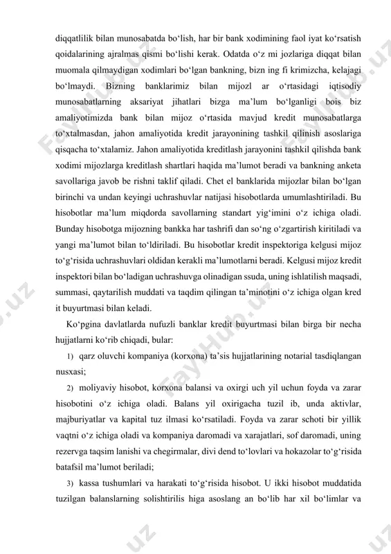 oz kredit inspektori bilan bo‘ladigan uchrashuvga olinadigan ssuda, uning ishlatilish maqsadi, summasi, qaytarilish muddati va taqdim qilingan ta’minotini o‘z ichiga olgan kred it buyurtmasi bilan keladi. ko‘pgina davlatlarda nufuzli banklar kredit buyurtmasi bilan birga bir necha hujjatlarni ko‘rib chiqadi, bular: 1) qarz oluvchi kompaniya (korxona) ta’sis hujjatlarining notarial tasdiqlangan nusxasi; 2) moliyaviy hisobot, korxona balansi va oxirgi uch yil uchun foyda va zarar hisobotini o‘z ichiga oladi. balans yil oxirigacha tuzil ib, unda aktivlar, majburiyatlar va kapital tuz ilmasi ko‘rsatiladi. foyda va zarar schoti bir yillik vaqtni o‘z ichiga oladi va kompaniya daromadi va xarajatlari, sof daromadi, uning rezervga taqsim lanishi va chegirmalar, divi dend to‘lovlari va hokazolar to‘g‘risida batafsil ma’lumot beriladi; 3) kassa tushumlari va harakati to‘g‘risida hisobot. u ikki hisobot muddatida tuzilgan balanslarning solishtirilis higa asoslang an bo‘lib har xil bo‘limlar va fondlar harakatida bo‘ladigan o‘zgarishlarni ko‘rishga yordam beradi. hisobot resurslari yetishmovchiligi, ishlatilishi, foizlar uchun mablag‘lar bo‘shash vaqti …