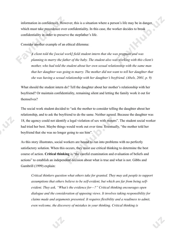 epfather and plans to poison him. the social worker is supposed to maintain confidentiality (being trustworthy and keeping information in confidence). however, this is a situation where a person’s life may be in danger, which must take precedence over confidentiality. in this case, the worker decides to break confidentiality in order to preserve the stepfather’s life. consider another example of an ethical dilemma: a client told the [social work] field student intern that she was pregnant and was planning to marry the father of the baby. the student also was working with this client’s mother, who had told the student about her own sexual relationship with the same man that her daughter was going to marry. the mother did not want to tell her daughter that she was having a sexual relationship with her daughter’s boyfriend. (abels, 2001, p. 9) what should the student intern do? tell the daughter about …