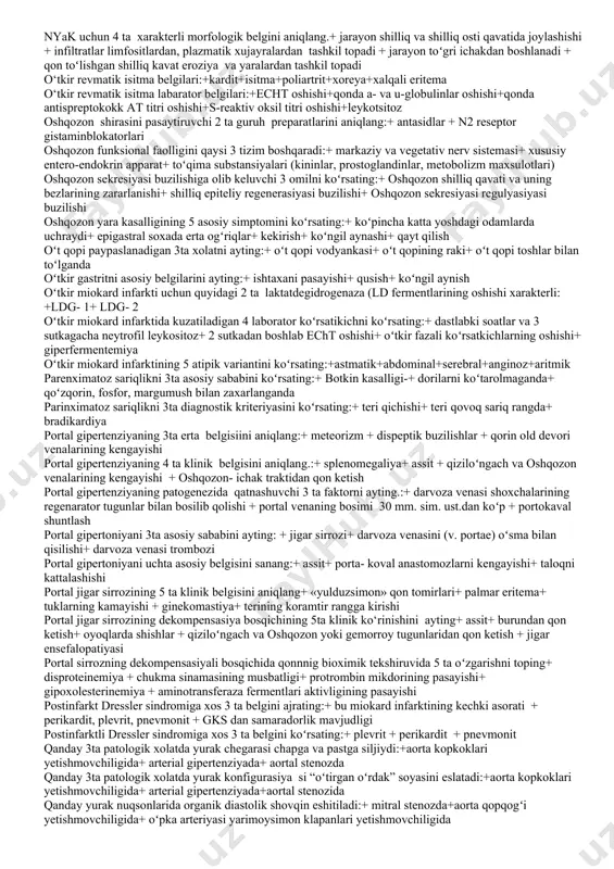 movchiligining 3 ta klinik belgisini koʻrsating.+ o‘giz dan jigar xidi kelishi + qon ketishlar + es- xushning o‘zgarishi jigar yetishmovchiligining 4 ta xarakterli boʻlmagan belgisini koʻrsating.+ ich qotish + boʻgilish xuruji paydo boʻlishi + diurezning kamayishi + tirishishlar jismoniy yuklamali sinamani oʻtkazishga qarshilik qiluvchi 5 absolyut mone'likni koʻrsating:+ yurak yetishmovchiligi iia bosqichi+ nomuqim stenokardiya+ gipertoniya kasalligining ii-iii bosqichi (akb ning turgun koʻtarilib turishi)+ qon tomirlar anevrizmasi+ yurak ritmi buzilishi joylashishi boʻyicha surunkali enteritning 2 turini koʻrsating:+total +segmentar kardiogen shokda birinchi navbatda qaysi 3 ta preparat qoʻllaniladi?+ dopamin + dobutamin + noradrenalin kardiogen shokning chazov boʻyicha 4 variantini koʻrsating:+ reflektor+ aritmik+ xaqiqiy+ areaktiv koʻkrak qafasi patologiyasiga bogʻliq boʻlgan yurak chegarasini oʻzgarishini asosiy sabablarini ayting:+ plevra boʻshligʻida suyuqlik yoki xavo toʻplanishi+ kuks oraligʻi orqasidagi oʻsma+emfizema koronar tomirlar aterosklerozini aniqlashning informativ usuliga kirmaydi (2):+ ekg+ exokardiografiya kurlov boʻyicha jigarni normadagi 3ta oʻlchamini ayting:+ oʻngda oʻrta oʻmrov chizigʻi boʻyicha 9+ 2sm+ chap qovurgʻa yoyi …