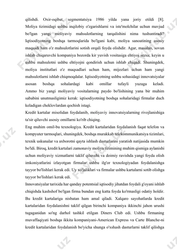 edi. innovatsiyalar tarixida har qanday potentsial iqtisodiy jihatdan foydali g'oyani ishlab chiqishda kashshof bo'lgan firma bundan eng katta foyda ko'rmasligi odatiy holdir. bu kredit kartalariga nisbatan ham amal qiladi. xalqaro sayohatlarda kredit kartalaridan foydalanishni taklif qilgan birinchi kompaniya ikkinchi jahon urushi tugaganidan so'ng darhol tashkil etilgan diners club edi. ushbu firmaning muvaffaqiyati boshqa ikkita kompaniyani-american express va carte blanche-ni kredit kartalaridan foydalanish bo'yicha shunga o'xshash dasturlarni taklif qilishga undadi. kredit kartalaridan foydalanish bo'yicha xizmatlarni taklif qiluvchi firmalar (odatda sotib olish narxining ma'lum bir foizi), shuningdek ushbu kartalar egalari tomonidan kreditdan foydalanganlik uchun to'lanadigan foizlar shaklida (hisobdagi qoldiq bo'yicha). bunday firmalarning eng katta xarajatlari operatsiyalarni amalga oshirish xarajatlari, kartalarni o'g'irlash va egalarining o'z majburiyatlarini bajara olmasligi tufayli yo'qotishlar. 50-yillarda tijorat banklari birinchi marta kredit kartalari bilan ishlashga harakat qilganda, ular juda yuqori operatsion xarajatlari tufayli bunday xizmatlarni taqdim etadigan firmalar bilan raqobatlasha olmasliklari aniqlandi. biroq, 60-yillarning oxirida kompyuter texnologiyalarining rivojlanishi tufayli …