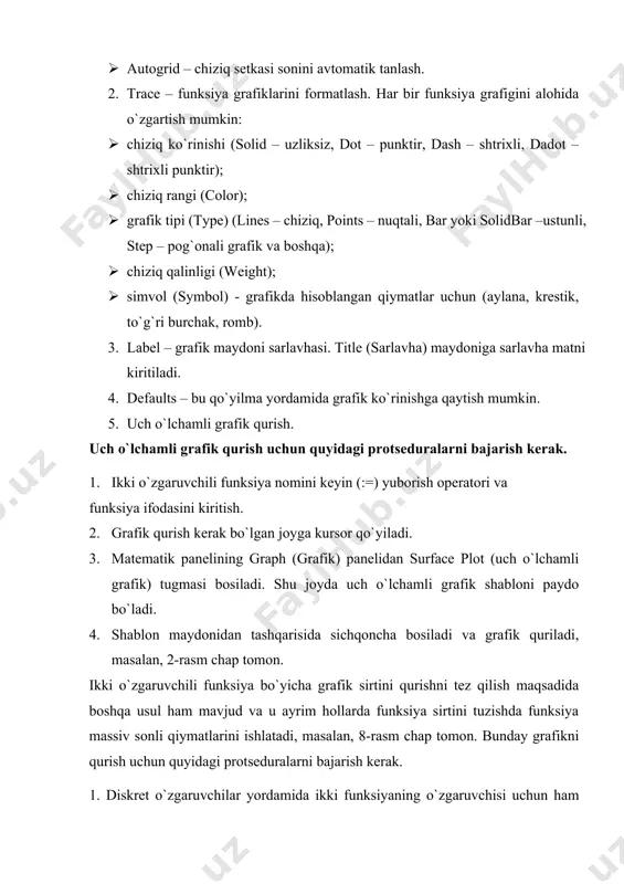 tini qurishni tez qilish maqsadida boshqa usul ham mavjud va u ayrim hollarda funksiya sirtini tuzishda funksiya massiv sonli qiymatlarini ishlatadi, masalan, 8-rasm chap tomon. bunday grafikni qurish uchun quyidagi protseduralarni bajarish kerak. 1. diskret o`zgaruvchilar yordamida ikki funksiyaning o`zgaruvchisi uchun ham qiymatlarini kiritish. 2. massiv kiritish. uning elementlari funksiya qiymatlari bo`lib, ular berilgan funksiya argumentlari qiymatlaridan tashkil etiladi. 3. kursor qaysi joyga grafik qurish kerak bo`lsa shu joyga qo`yiladi. 4. grafik shabloniga funksiya nomi kiritiladi. 5.shablon maydonidan tashqarisida sichqoncha bosiladi va grafik quriladi, masalan, 8-rasm o`ng tomon. grafik formatini qayta o`zgartirish va unga ranglar berish uchun grafik maydonini ikki marta tez-tez sichqonchani ko`rsatib bosish va ochilgan muloqot oynasidan kerakli o`zgarishlarni qilish kerak. bu o`zgartirishlar muloqot oynasi 9 – rasmda berilgan. 2-rasm. ikki o`zgaruvchili funksiya grafigini qurish. bunda: · surface plot – grafik sirti; · contour plot –grafik chizig`i darajasi; · data points –grafikda faqat hisob nuqtalarini tasvirlash; · vector …