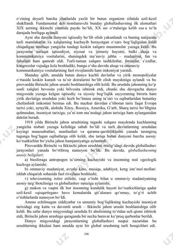 di va “evropa siyosatining keskin, misli ko‘rilmagan darajada kengayishiga olib keldi. dunyo chegaralari muayyan darajada kengaydi. endilikda evropa mamlakatlari o‘rtasidagi turli ziddiyatlarga mustamlakalar uchun kurashda raqobat ham qo‘shildi”75. shu tariqa yangi xalqaro iqtisodiy va siyosiy munosabatlarga, turli madaniyatlarning o‘zaro ta’siriga va g‘arbiy evropa dengiz davlatlarining o‘zlari kashf etgan er kurrasining turli hududlaridagi ekspansiyasiga asos solindi. fundamental globallashuv dunyo miqyosidagi aloqalar, tuzilmalar va munosabatlar yuzaga kelishi bilan bog‘liq. mazkur jarayonlar natijasida dunyo 76 харенберг б. хроника человечества. – м.: слово, 2000. – с.387. 77 239 o‘zining deyarli barcha jihatlarida yaxlit bir butun organizm sifatida uzil-kesil shakllandi. fundamental deb nomlanuvchi bunday globallashuvning ilk alomatlari xix asrning ikkinchi yarmida paydo bo‘ldi, xx asr o‘rtalariga kelib esa u to‘la darajada borliqqa aylandi. ayni shu davrda dunyoni iqtisodiy bo‘lib olish yakunlandi va buning natijasida turli mamlakatlar va xalqlarning kuchayib borayotgan o‘zaro bog‘liqligidan kelib chiqadigan mutlaqo yangicha tusdagi keskin xalqaro muammolar yuzaga keldi. bu jarayonlar nafaqat …
