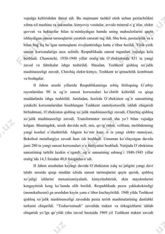 m, molibdenning yangi konlari o`zlashtirildi. ahgren ko`mir koni, 6 ta yangi elektr stansiyasi, bekobod metallurgiya zavodi ham ish boshladi. umuman ko`rilayotgan davrda jami 280 ta yangi sanoat korxonalari o`z faoliyatini boshladi. natijada o`zbekiston sanoatining tarkibi keskin o`zgardi, og`ir sanoatning salmog`i 1940-1943 yillar oralig`ida 14,3 foizdan 48,0 foizgacha o`sdi. ii jahon urushidan keyingi davrda o`zbekiston xalq xo`jaligini yangi davr talabi asosida qisqa muddat ichida sanoat tarmoqlarini qayta qurish, qishloq xo`jaligi ishlarini mexanizatsiyalash, kimyolashtirish, ekin maydonlarini kengaytirish keng ko`lamda olib borildi. respublikada paxta yakkahokimligi (monokulturasi) ga urushdan keyin yana e`tibor kuchaytirildi. 1948 yilda toshkent qishloq xo`jalik mashinasozligi zavodida paxta terish mashinalarining dastlabki turkumi chiqarildi. “toshavtomash” zavodida traktor va tirkagichlarni ishlab chiqarish yo`lga qo`yildi (shu zavod bazasida 1969 yil toshkent traktor zavodi barpo etildi). 1985 yilda qishloq xo`jaligida traktorlar 200 mingga, paxta terish mashinalari 40 mingga yetkazildi. mineral o`g`itlar ishlab chiqarish 1951 yilda 0,9 mln t. dan 1980 yilda 5,0 mln t. dan …