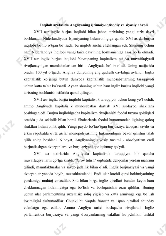 yanlarni va burjuaziyani qoniqtirmay qo`ydi. xvi asr oxirlarida angliyada kapitalistik taraqqiyot bir qancha muvaffaqiyatlarni qo`lga kiritdi. "g`ov tutish" oqibatida dehqonlar yerdan mahrum qilindi, manufakturalar va savdo jadallik bilan o`sdi. ingliz burjuaziyasi va yangi dvoryanlar yanada boyib, mustahkamlandi. endi ular kuchli qirol hokimiyatining yordamiga muhtoj emasdilar. shu bilan birga ingliz qirollari bundan keyin ham cheklanmagan hokimiyatga ega bo`lish va boshqarishni orzu qildilar. buning uchun ular parlamcntning ruxsalisiz soliq yig`ish va katta armiyaga ega bo`lish lozimligini tushunardilar. chunki bu vaqtda fransuz va ispan qirollari shunday vakolatga ega edilar. ammo angliya tarixi boshqacha rivojlandi. ingliz parlamentida burjuaziya va yangi dvoryanlarmng vakillari ko`pchilikni tashkil qilar edi.` ularning har ikkalasi savdo va sanoatning taraqqiyotidan bir xilda manfaatdor edilar. qirol o`z-o`zicha soliq yig`ish huquqiga ega bo`lmaganligi uchun boshqa yo`llar bilan mablag" topishga harakat qildi. hukumat boshqa davlat bilan savdo qilish huqiqini, savdo kompaniyalariga monopoliya sifalida, katta pullar evaziga sola boshladi. burjuaziya va dvoryanlar bundan norozi edilar, …
