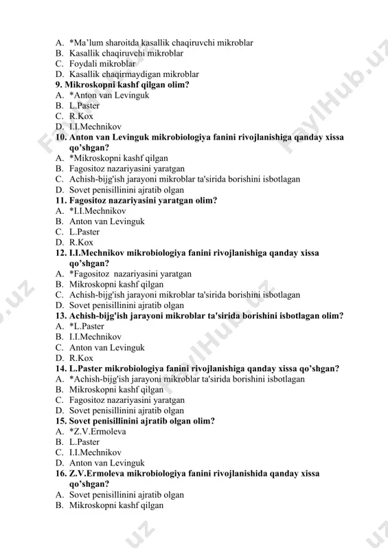 isillinini ajratib olgan 11. fagositoz nazariyasini yaratgan olim? a. *i.i.mechnikov b. anton van levinguk c. l.paster d. r.kox 12. i.i.mechnikov mikrobiologiya fanini rivojlanishiga qanday xissa qo’shgan? a. *fagositoz nazariyasini yaratgan b. mikroskopni kashf qilgan c. achish-bijg'ish jarayoni mikroblar ta'sirida borishini isbotlagan d. sovet penisillinini ajratib olgan 13. achish-bijg'ish jarayoni mikroblar ta'sirida borishini isbotlagan olim? a. *l.paster b. i.i.mechnikov c. anton van levinguk d. r.kox 14. l.paster mikrobiologiya fanini rivojlanishiga qanday xissa qo’shgan? a. *achish-bijg'ish jarayoni mikroblar ta'sirida borishini isbotlagan b. mikroskopni kashf qilgan c. fagositoz nazariyasini yaratgan d. sovet penisillinini ajratib olgan 15. sovet penisillinini ajratib olgan olim? a. *z.v.ermoleva b. l.paster c. i.i.mechnikov d. anton van levinguk 16. z.v.ermoleva mikrobiologiya fanini rivojlanishida qanday xissa qo’shgan? a. sovet penisillinini ajratib olgan b. mikroskopni kashf qilgan c. fagositoz nazariyasini yaratgan d. achish-bijg'ish jarayoni mikroblar ta'sirida borishini isbotlagan 17. mikrobiologiya fanining rivojlanish tarixi shartli ravishda necha bosqichga bo'linadi? a. *3 ta b. …
